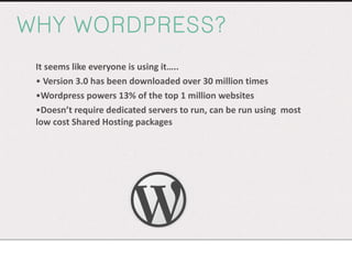 WHY WORDPRESS? It seems like everyone is using it….. Version 3.0 has been downloaded over 30 million times Wordpress powers 13% of the top 1 million websites Doesn’t require dedicated servers to run, can be run using  most low cost Shared Hosting packages  