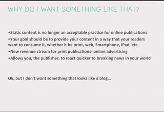 WHY DO I WANT SOMETHING LIKE THAT? Static content is no longer an acceptable practice for online publications Your goal should be to provide your content in a way that your readers want to consume it, whether it be print, web, Smartphone, iPad, etc. New revenue stream for print publications- online advertising Allows you, the publisher, to react quicker to breaking news in your world Ok, but I don’t want something that looks like a blog… 