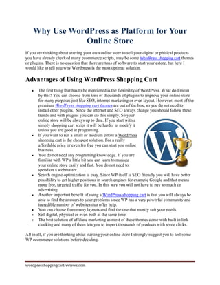 Why Use WordPress as Platform for Your
               Online Store
If you are thinking about starting your own online store to sell your digital or phisical products
you have already checked many ecommerce scripts, may be some WordPress shopping cart themes
or plugins. There is no question that there are tons of software to start your estore, but here I
would like to tell you why Wordpress is the most optimal solution.

Advantages of Using WordPress Shopping Cart
      The first thing that has to be mentioned is the flexibility of WordPress. What do I mean
       by this? You can choose from tens of thousands of plugins to improve your online store
       for many purposes just like SEO, internet marketing or even layout. However, most of the
       premium WordPress shopping cart themes are out of the box, so you do not need to
       install other plugins. Since the internet and SEO always change you should follow these
       trends and with plugins you can do this simply. So your
       online store will be always up to date. If you start with a
       simply shopping cart script it will be harder to modify it
       unless you are good at programing.
      If you want to run a small or medium estore a WordPress
       shopping cart is the cheapest solution. For a really
       affordable price or even fro free you can start you online
       business.
      You do not need any programing knowledge. If you are
       familiar with WP a little bit you can learn to manage
       your online store easily and fast. You do not need to
       spend on a webmaster.
      Search engine optimization is easy. Since WP itself is SEO friendly you will have better
       possibility to get higher positions in search engines for example Google and that means
       more free, targeted traffic for you. In this way you will not have to pay so much on
       advertising.
      Another important benefit of using a WordPress shopping cart is that you will always be
       able to find the answers to your problems since WP has a very powerful community and
       incredible number of websites that offer help.
      You can choose from many layouts and find the one that mostly suit your needs.
      Sell digital, physical or even both at the same time.
      The best solution of affiliate marketing as most of these themes come with built in link
       cloaking and many of them lets you to import thousands of products with some clicks.

All in all, if you are thinking about starting your online store I strongly suggest you to test some
WP ecommerce solutions before deciding.




wordpresshoppingcartreviews.com
 