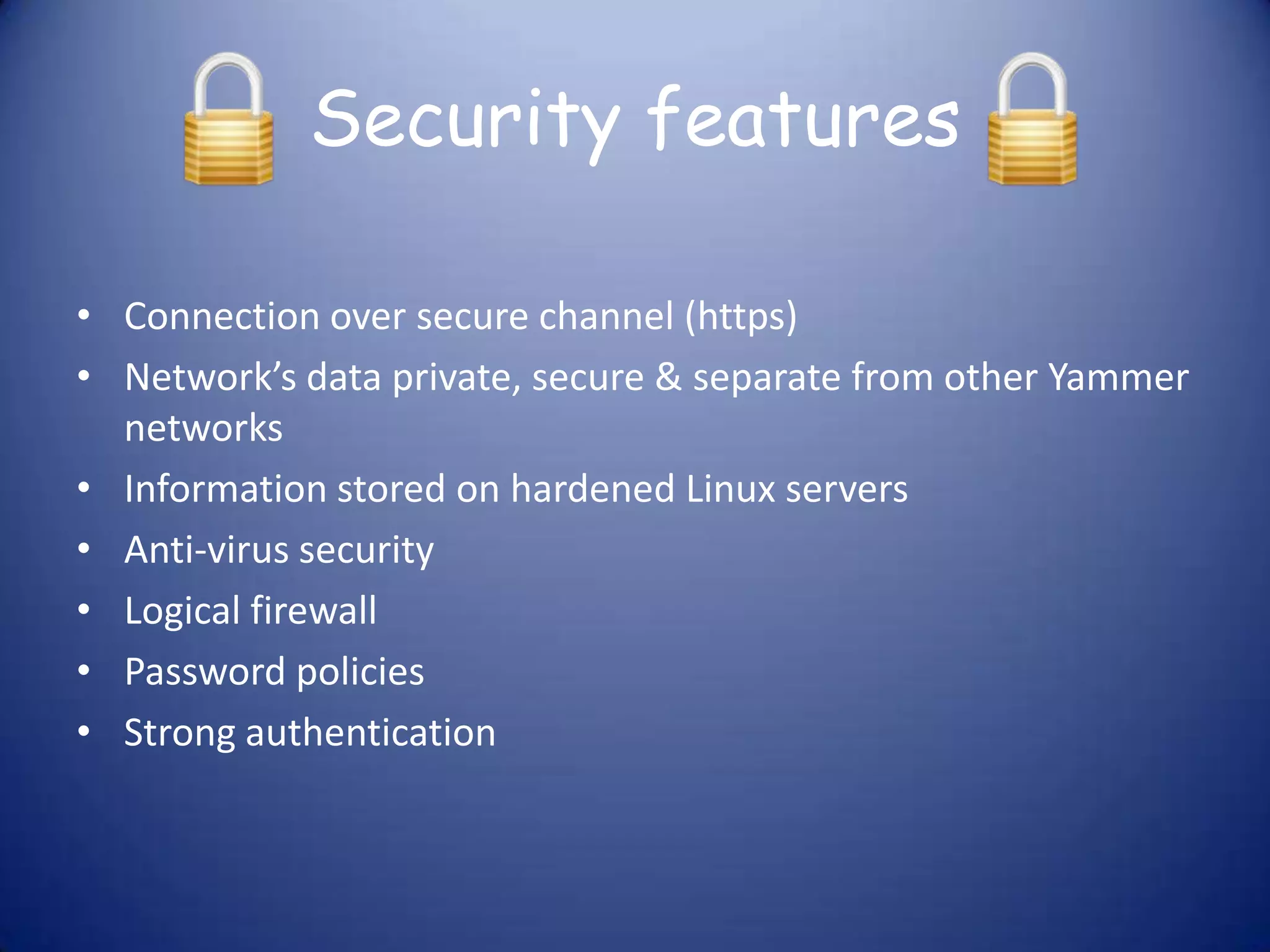 Security features

• Connection over secure channel (https)
• Network’s data private, secure & separate from other Yammer
  networks
• Information stored on hardened Linux servers
• Anti-virus security
• Logical firewall
• Password policies
• Strong authentication
 