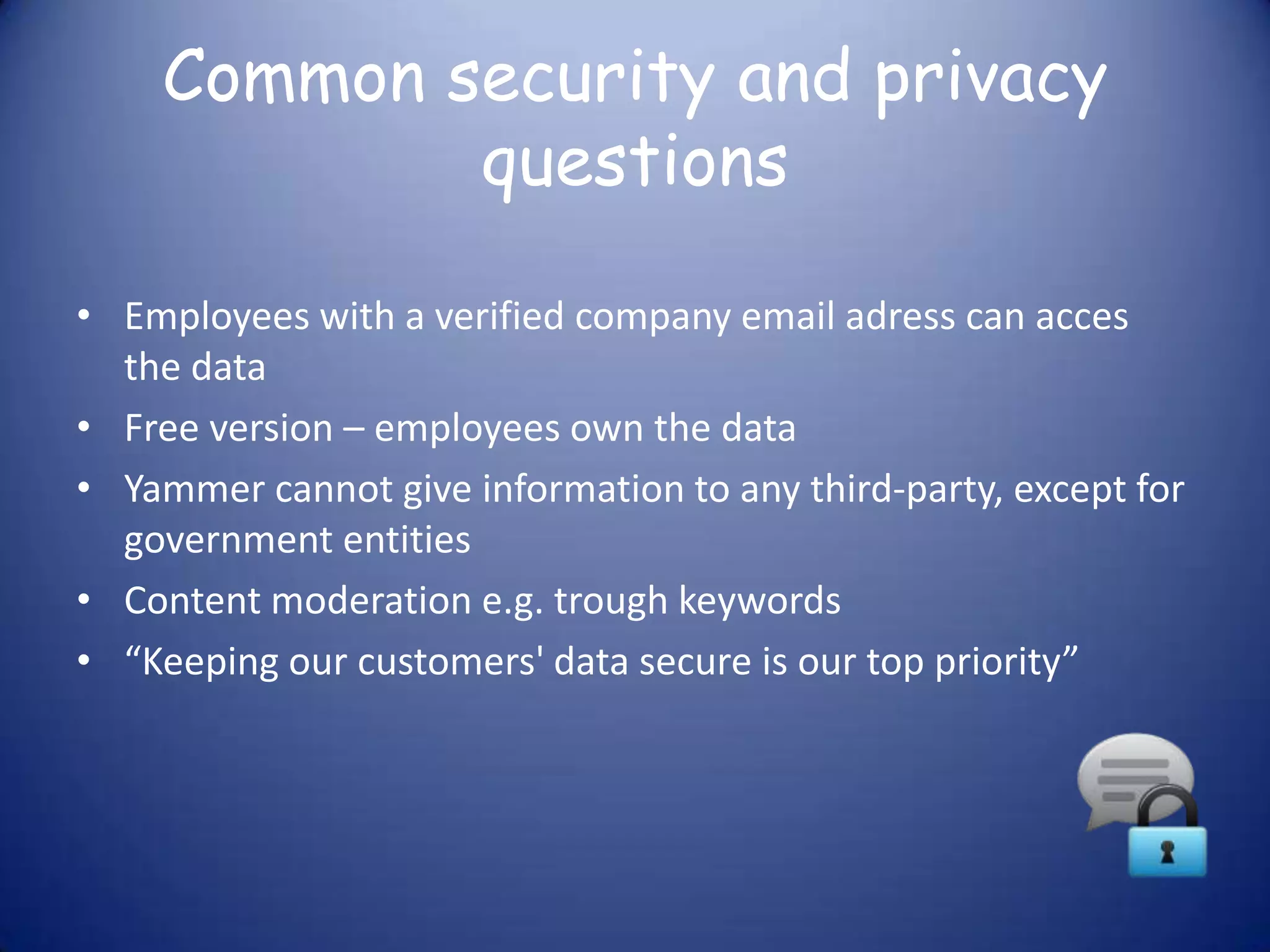 Common security and privacy
            questions

• Employees with a verified company email adress can acces
  the data
• Free version – employees own the data
• Yammer cannot give information to any third-party, except for
  government entities
• Content moderation e.g. trough keywords
• “Keeping our customers' data secure is our top priority”
 