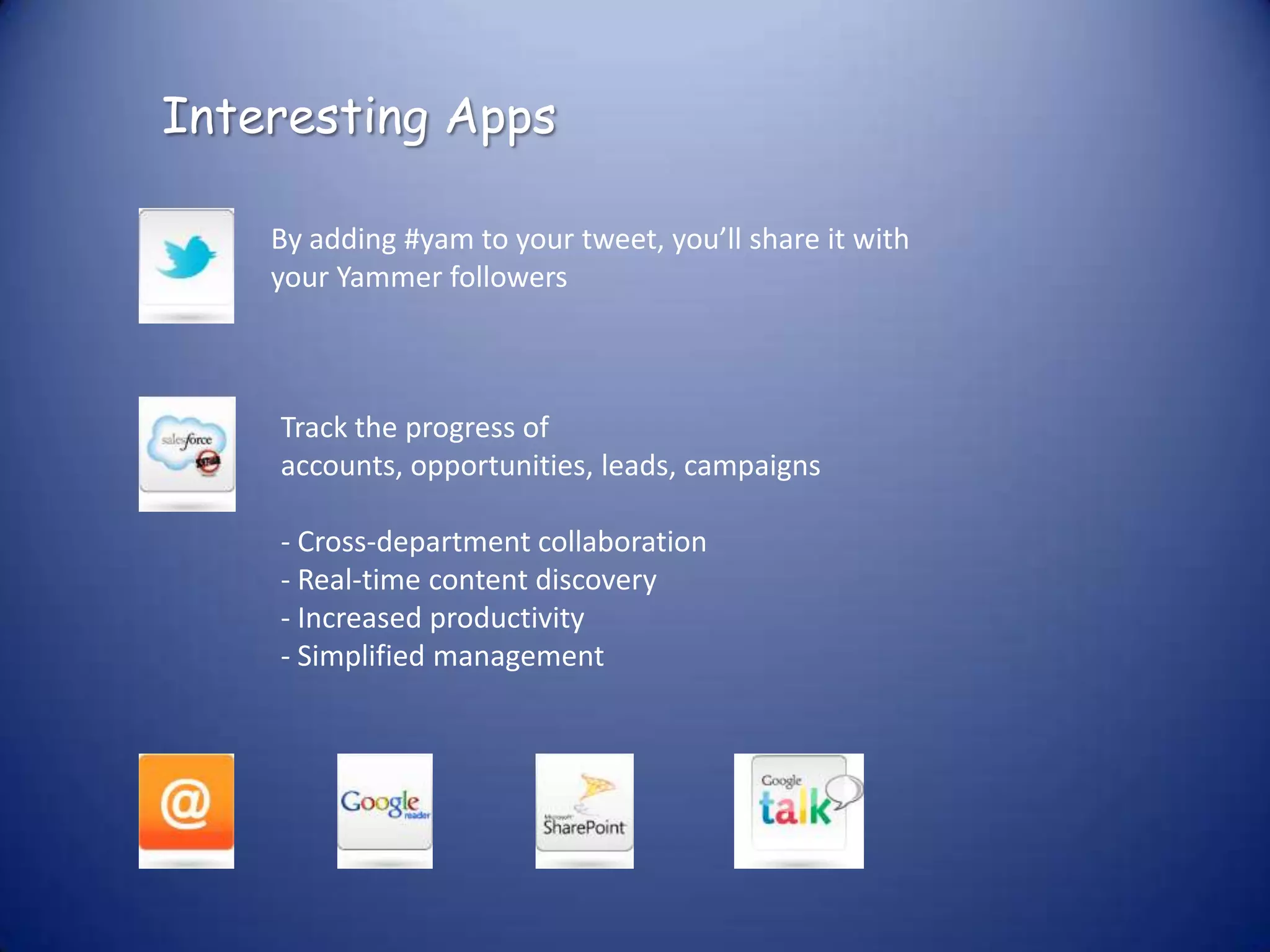 Interesting Apps

    By adding #yam to your tweet, you’ll share it with
    your Yammer followers



    Track the progress of
    accounts, opportunities, leads, campaigns

    - Cross-department collaboration
    - Real-time content discovery
    - Increased productivity
    - Simplified management
 