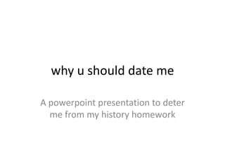 why u should date me

A powerpoint presentation to deter
  me from my history homework
 