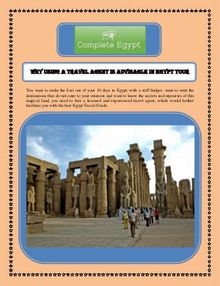 Why Using a Travel Agent is Advisable in Egypt tour
You want to make the best out of your 10 days in Egypt, with a stiff budget, want to omit the
destinations that do not cater to your interests and want to know the secrets and mysteries of this
magical land, you need to hire a licensed and experienced travel agent, which would further
facilitate you with the best Egypt Travel Guide.
 