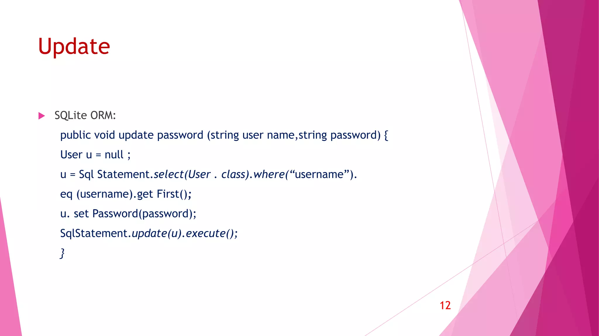 Update
 SQLite ORM:
public void update password (string user name,string password) {
User u = null ;
u = Sql Statement.select(User . class).where(“username”).
eq (username).get First();
u. set Password(password);
SqlStatement.update(u).execute();
}
12
 