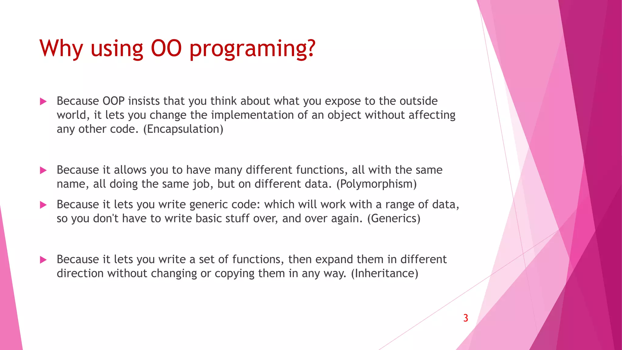 Why using OO programing?
 Because OOP insists that you think about what you expose to the outside
world, it lets you change the implementation of an object without affecting
any other code. (Encapsulation)
 Because it allows you to have many different functions, all with the same
name, all doing the same job, but on different data. (Polymorphism)
 Because it lets you write generic code: which will work with a range of data,
so you don't have to write basic stuff over, and over again. (Generics)
 Because it lets you write a set of functions, then expand them in different
direction without changing or copying them in any way. (Inheritance)
3
 