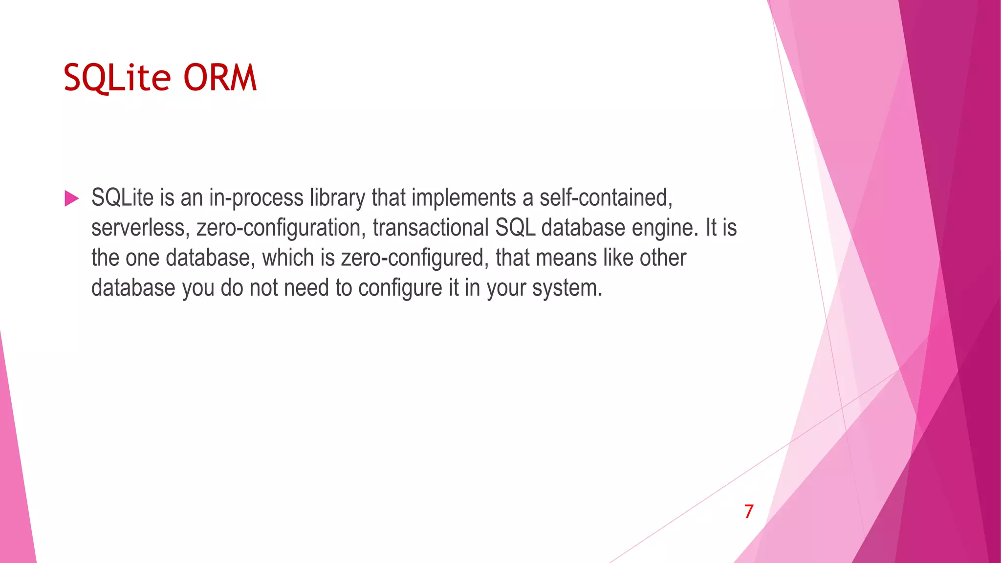 SQLite ORM
 SQLite is an in-process library that implements a self-contained,
serverless, zero-configuration, transactional SQL database engine. It is
the one database, which is zero-configured, that means like other
database you do not need to configure it in your system.
7
 