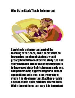 Why Using Study Tips is So Important
Studying is an important part of the
learning experience, and it seems that an
increasing number of students would
greatly benefit from effective study tips and
study methods. One of the best study tips is
to have good study habits from an early age,
and parents help by providing their school
age children with a set time every day to
study. It is also important that they provide
a space that is quiet, with few distractions.
While the set times can vary, it is important
 