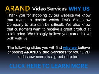 ARAND Video Services WHY US
Thank you for stopping by our website we know
that trying to decide which DVD Slideshow
Company to use can be difficult. We also know
that customers want to receive a great product at
a fair price. We strongly believe you can achieve
both with us.

The following slides you will find why we believe
choosing ARAND Video Services for your DVD
      slideshow needs is a great decision.

 CLICK HERE TO LEARN MORE
 
