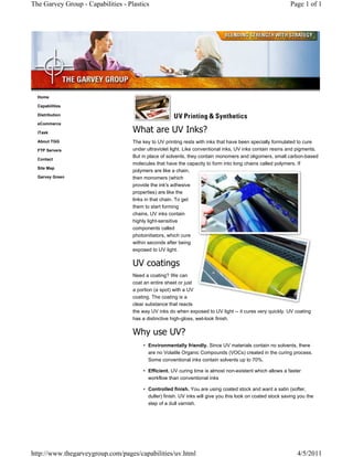 The Garvey Group - Capabilities - Plastics                                                                   Page 1 of 1




  Home

  Capabilities

  Distribution

  eCommerce

  iTask                             What are UV Inks?
  About TGG                         The key to UV printing rests with inks that have been specially formulated to cure
  FTP Servers                       under ultraviolet light. Like conventional inks, UV inks contain resins and pigments.
                                    But in place of solvents, they contain monomers and oligomers, small carbon-based
  Contact
                                    molecules that have the capacity to form into long chains called polymers. If
  Site Map
                                    polymers are like a chain,
  Garvey Green                      then monomers (which
                                    provide the ink's adhesive
                                    properties) are like the
                                    links in that chain. To get
                                    them to start forming
                                    chains, UV inks contain
                                    highly light-sensitive
                                    components called
                                    photoinitiators, which cure
                                    within seconds after being
                                    exposed to UV light.

                                    UV coatings
                                    Need a coating? We can
                                    coat an entire sheet or just
                                    a portion (a spot) with a UV
                                    coating. The coating is a
                                    clear substance that reacts
                                    the way UV inks do when exposed to UV light -- it cures very quickly. UV coating
                                    has a distinctive high-gloss, wet-look finish.

                                    Why use UV?
                                        • Environmentally friendly. Since UV materials contain no solvents, there
                                          are no Volatile Organic Compounds (VOCs) created in the curing process.
                                          Some conventional inks contain solvents up to 70%.

                                        • Efficient. UV curing time is almost non-existent which allows a faster
                                          workflow than conventional inks

                                        • Controlled finish. You are using coated stock and want a satin (softer,
                                          duller) finish. UV inks will give you this look on coated stock saving you the
                                          step of a dull varnish.




http://www.thegarveygroup.com/pages/capabilities/uv.html                                                        4/5/2011
 