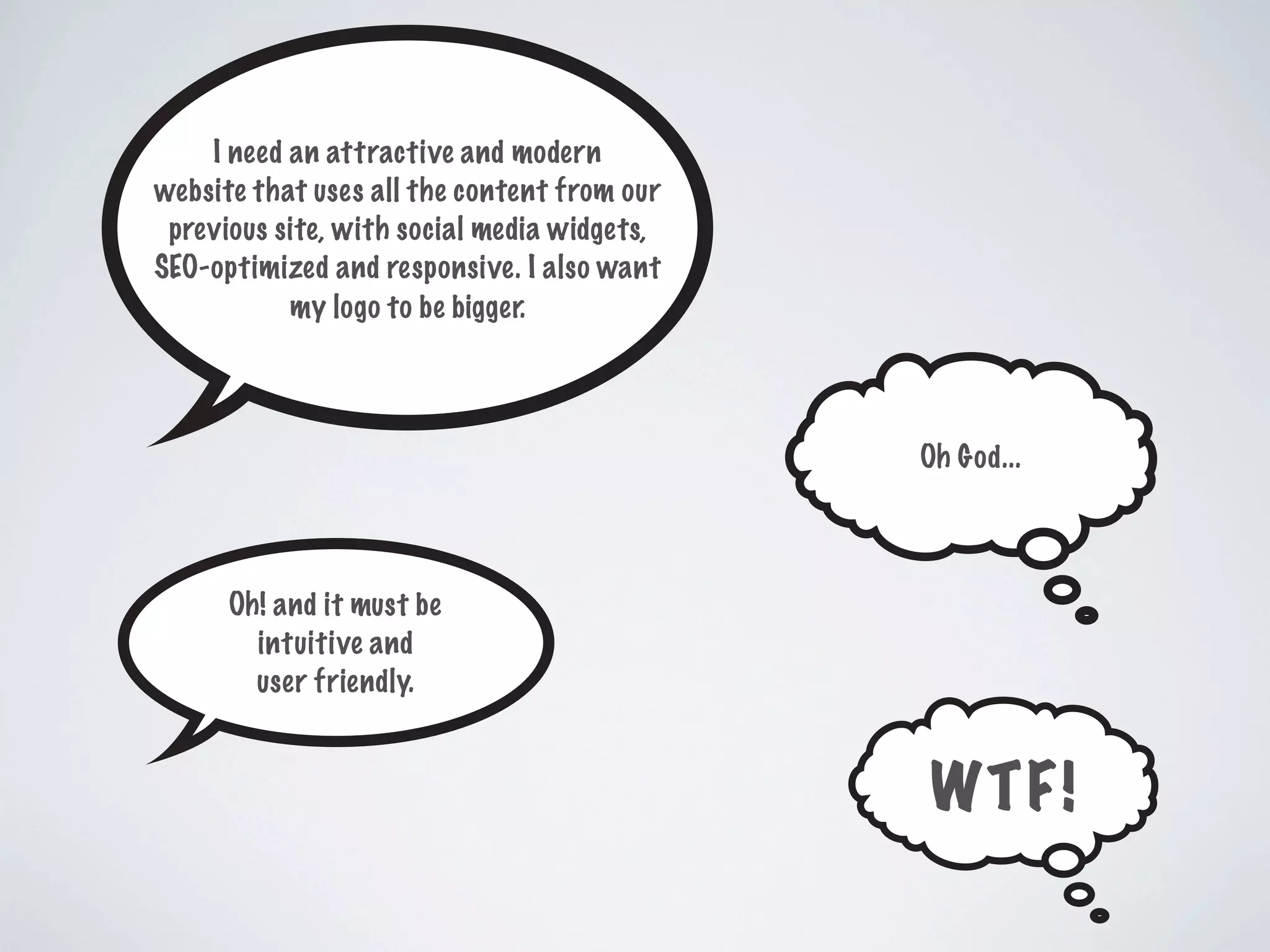 I need an attractive and modern
website that uses all the content from our
previous site, with social media widgets,
SEO-optimized and responsive. I also want
my logo to be bigger.
Oh! and it must be
intuitive and
user friendly.
Oh God...
WTF!
 