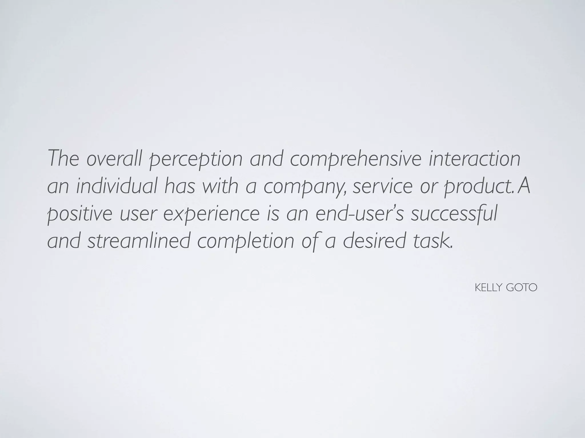 The overall perception and comprehensive interaction
an individual has with a company, service or product.A
positive user experience is an end-user’s successful
and streamlined completion of a desired task.
KELLY GOTO
 
