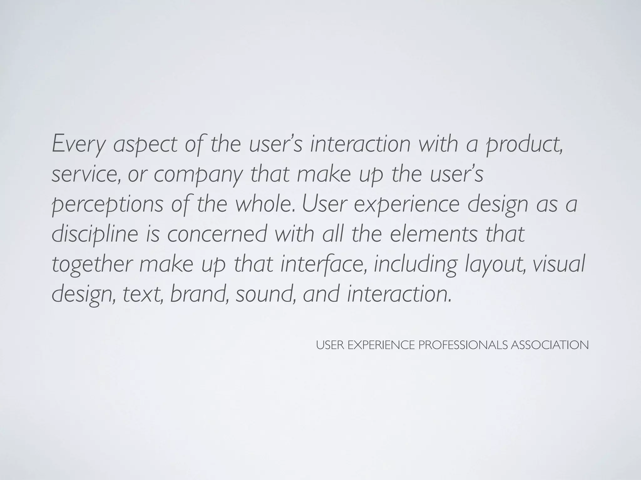 Every aspect of the user’s interaction with a product,
service, or company that make up the user’s
perceptions of the whole. User experience design as a
discipline is concerned with all the elements that
together make up that interface, including layout, visual
design, text, brand, sound, and interaction.
USER EXPERIENCE PROFESSIONALS ASSOCIATION
 