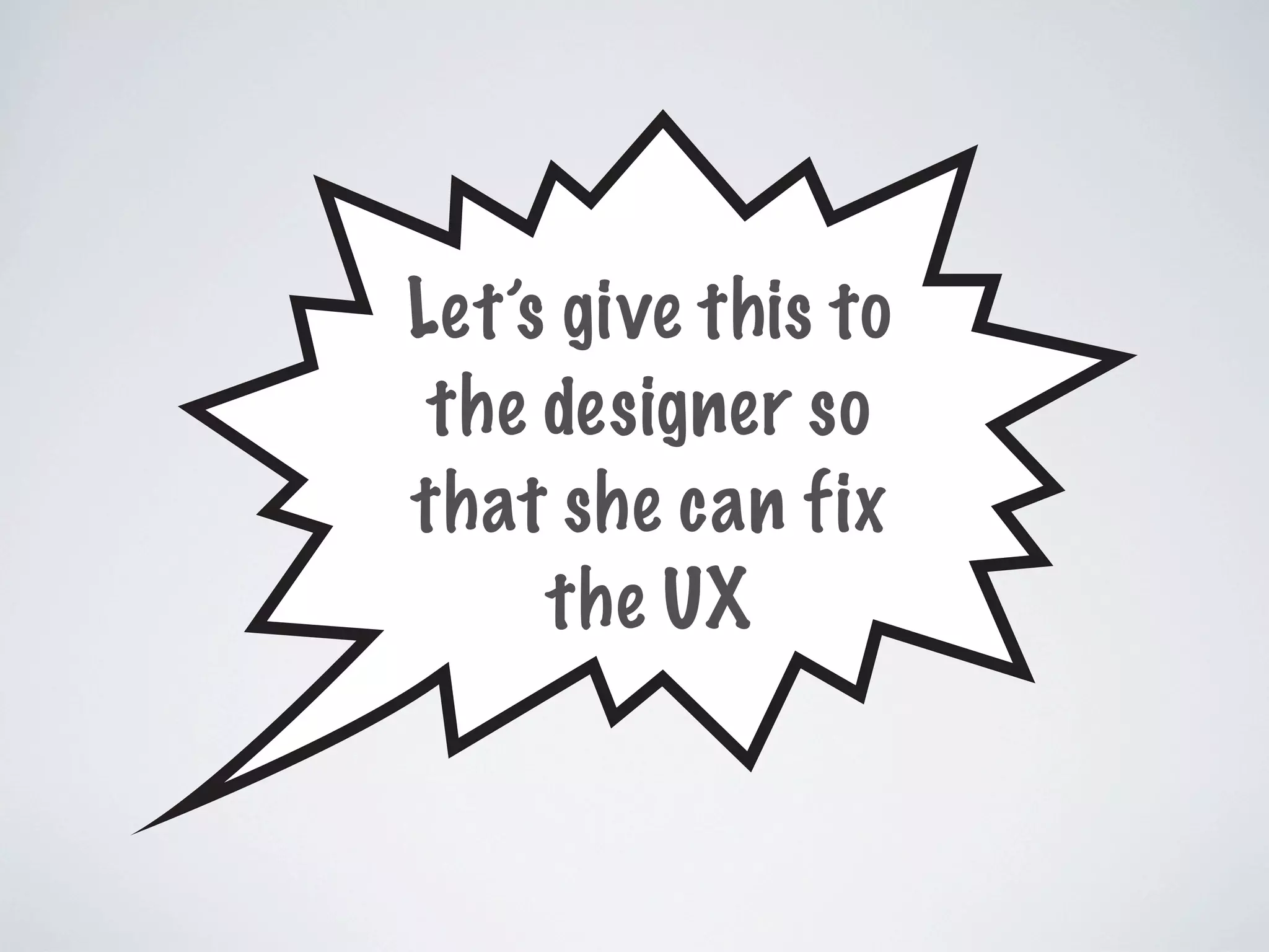 Let’s give this to
the designer so
that she can fix
the UX
 
