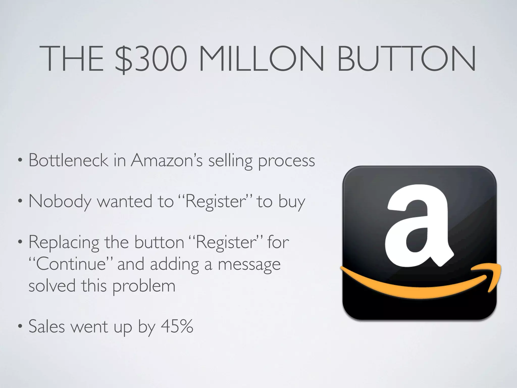 THE $300 MILLON BUTTON
• Bottleneck in Amazon’s selling process
• Nobody wanted to “Register” to buy
• Replacing the button “Register” for
“Continue” and adding a message
solved this problem
• Sales went up by 45%
 