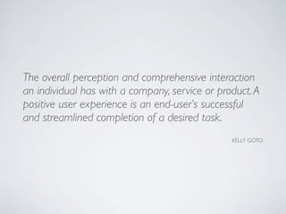 The overall perception and comprehensive interaction
an individual has with a company, service or product.A
positive user experience is an end-user’s successful
and streamlined completion of a desired task.
KELLY GOTO
 