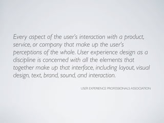 Every aspect of the user’s interaction with a product,
service, or company that make up the user’s
perceptions of the whole. User experience design as a
discipline is concerned with all the elements that
together make up that interface, including layout, visual
design, text, brand, sound, and interaction.
USER EXPERIENCE PROFESSIONALS ASSOCIATION
 