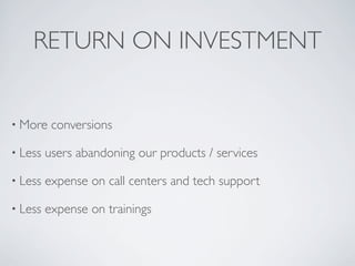 RETURN ON INVESTMENT
• More conversions
• Less users abandoning our products / services
• Less expense on call centers and tech support
• Less expense on trainings
 