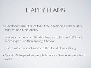 HAPPYTEAMS
• Developers use 50% of their time developing unnecessary
features and functionality
• Solving an error after the development phase is 100 times
more expensive than solving it before
• “Patching” a product can be difﬁcult and demoralizing
• Good UX helps other people to notice the developers’ hard
work
 