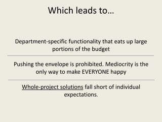 Which leads to…
Department-specific functionality that eats up large
portions of the budget
Pushing the envelope is prohibited. Mediocrity is the
only way to make EVERYONE happy
Whole-project solutions fall short of individual
expectations.
 
