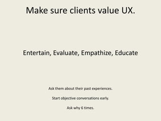 Make sure clients value UX.
Entertain, Evaluate, Empathize, Educate
Ask them about their past experiences.
Start objective conversations early.
Ask why 6 times.
 