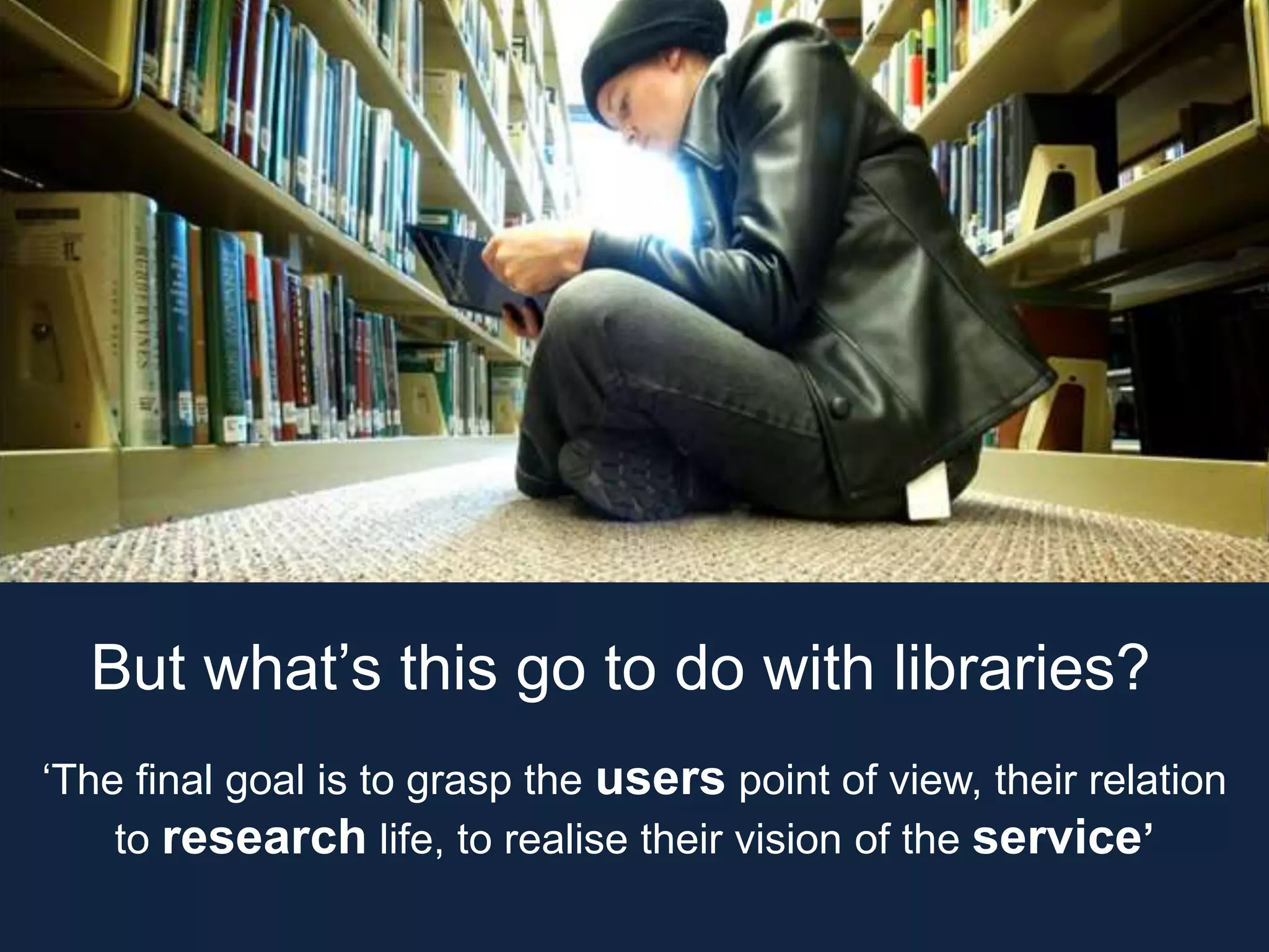 But what’s this go to do with libraries?
‘The final goal is to grasp the users point of view, their relation
to research life, to realise their vision of the service’
 