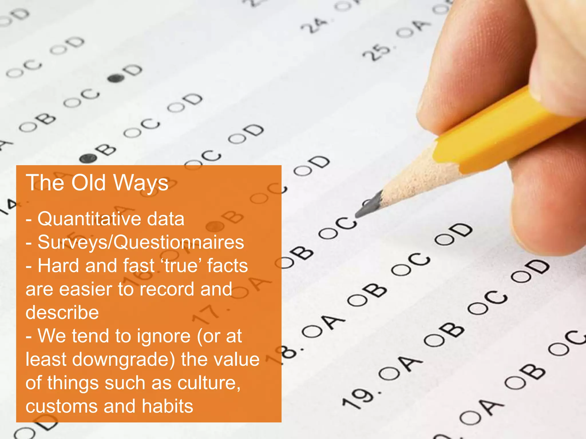 The Old Ways
- Quantitative data
- Surveys/Questionnaires
- Hard and fast ‘true’ facts
are easier to record and
describe
- We tend to ignore (or at
least downgrade) the value
of things such as culture,
customs and habits
 