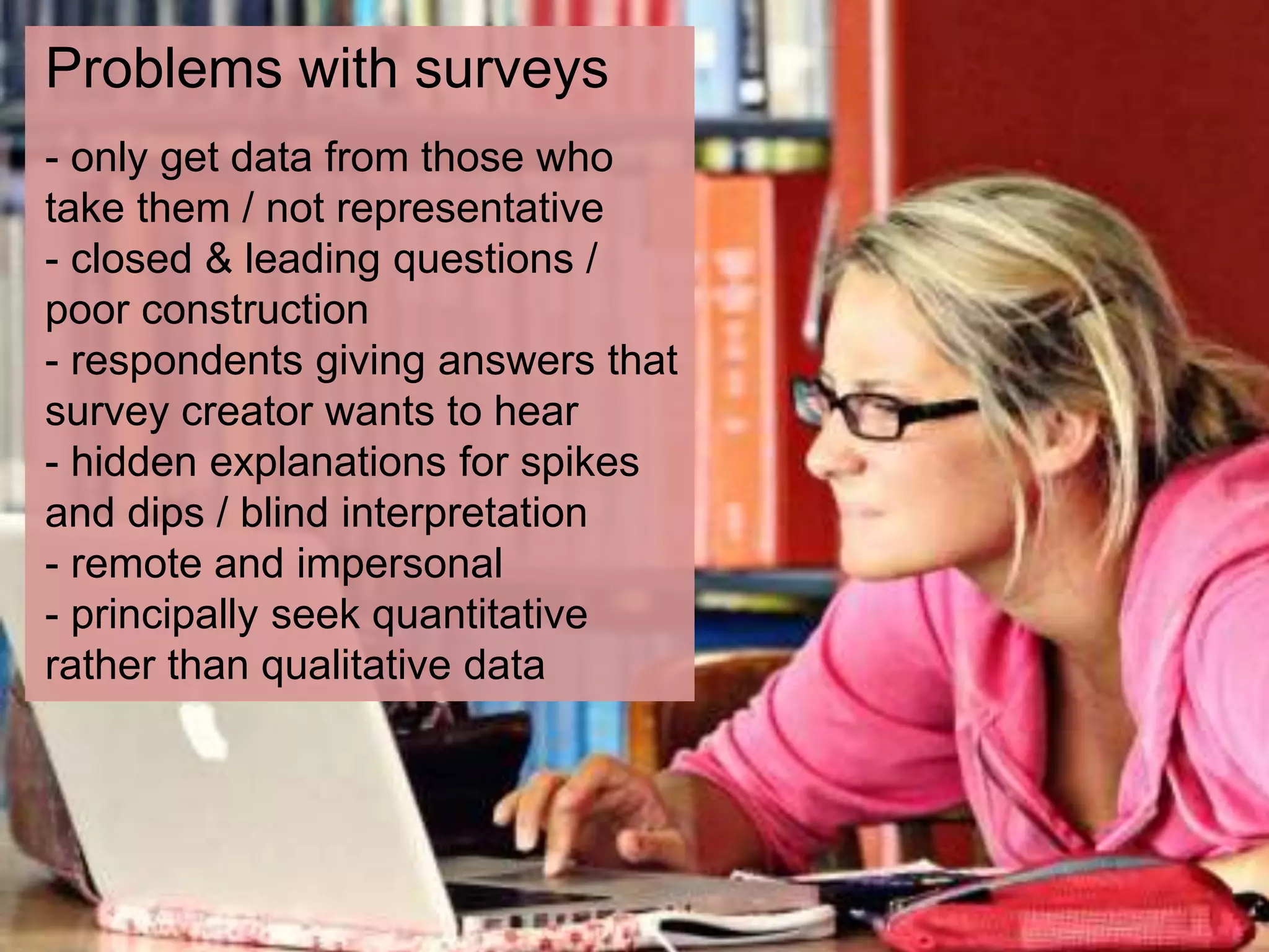 Problems with surveys
- only get data from those who
take them / not representative
- closed & leading questions /
poor construction
- respondents giving answers that
survey creator wants to hear
- hidden explanations for spikes
and dips / blind interpretation
- remote and impersonal
- principally seek quantitative
rather than qualitative data
 