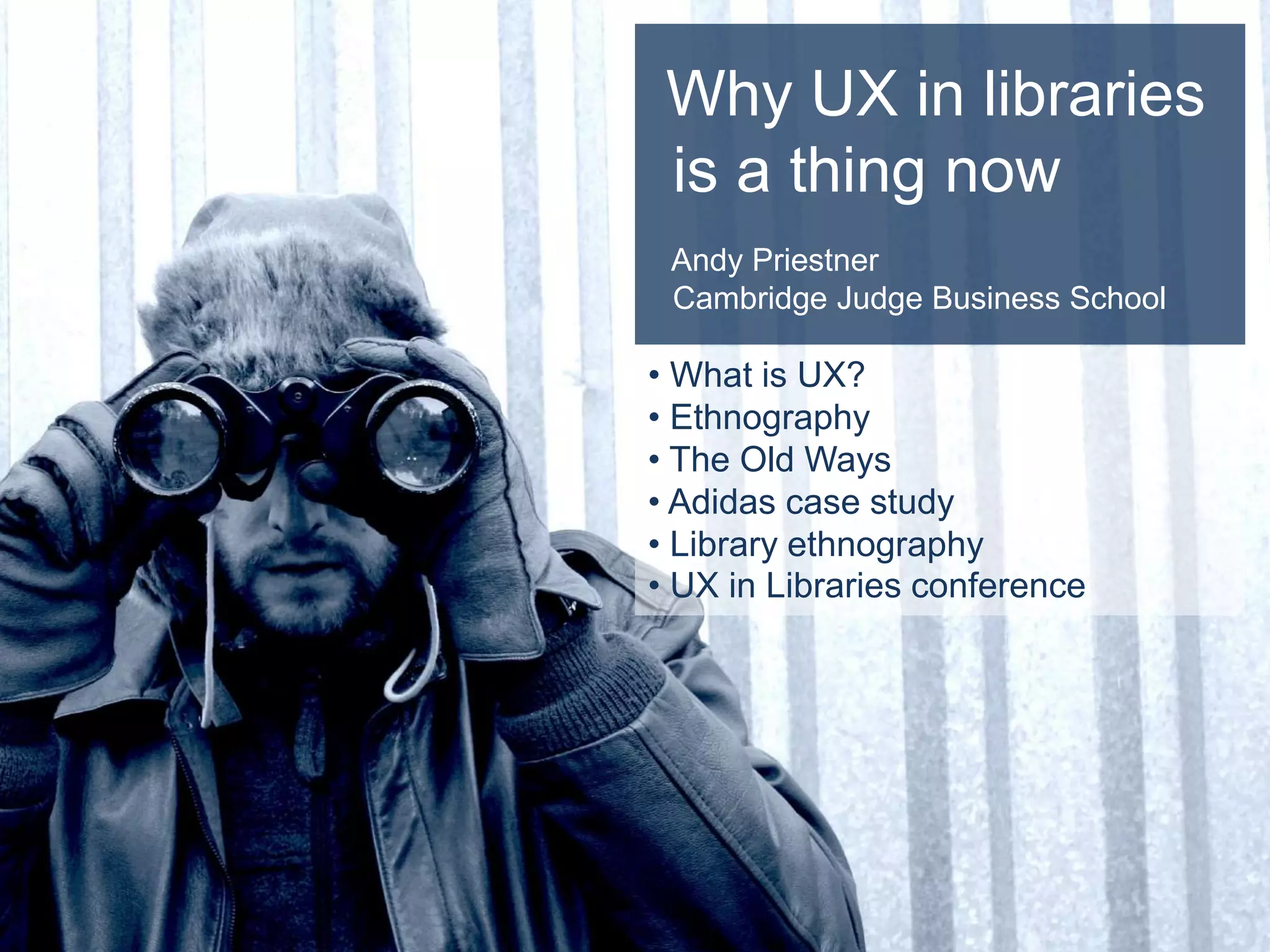 Why UX in libraries
is a thing now
Andy Priestner
Cambridge Judge Business School
• What is UX?
• Ethnography
• The Old Ways
• Adidas case study
• Library ethnography
• UX in Libraries conference
 