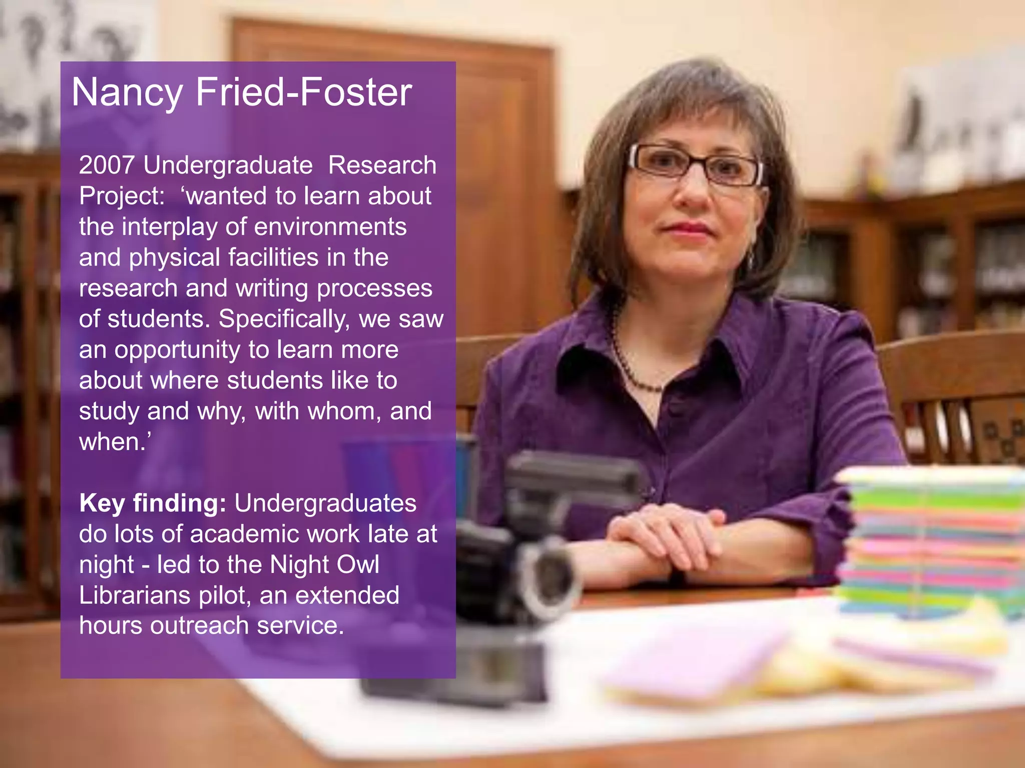 Nancy Fried-Foster
2007 Undergraduate Research
Project: ‘wanted to learn about
the interplay of environments
and physical facilities in the
research and writing processes
of students. Specifically, we saw
an opportunity to learn more
about where students like to
study and why, with whom, and
when.’
Key finding: Undergraduates
do lots of academic work late at
night - led to the Night Owl
Librarians pilot, an extended
hours outreach service.
 