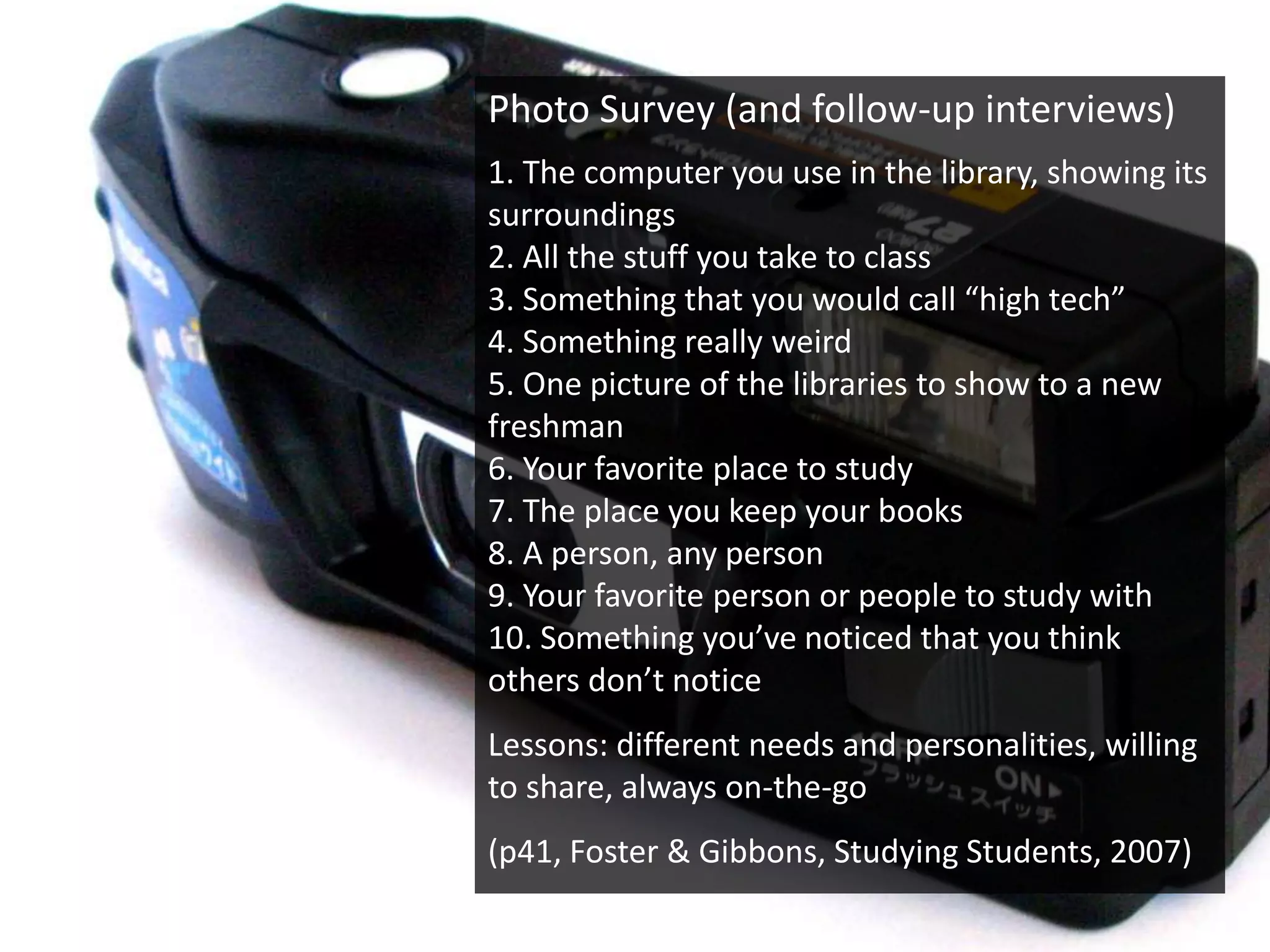 Photo Survey (and follow-up interviews)
1. The computer you use in the library, showing its
surroundings
2. All the stuff you take to class
3. Something that you would call “high tech”
4. Something really weird
5. One picture of the libraries to show to a new
freshman
6. Your favorite place to study
7. The place you keep your books
8. A person, any person
9. Your favorite person or people to study with
10. Something you’ve noticed that you think
others don’t notice
Lessons: different needs and personalities, willing
to share, always on-the-go
(p41, Foster & Gibbons, Studying Students, 2007)
 