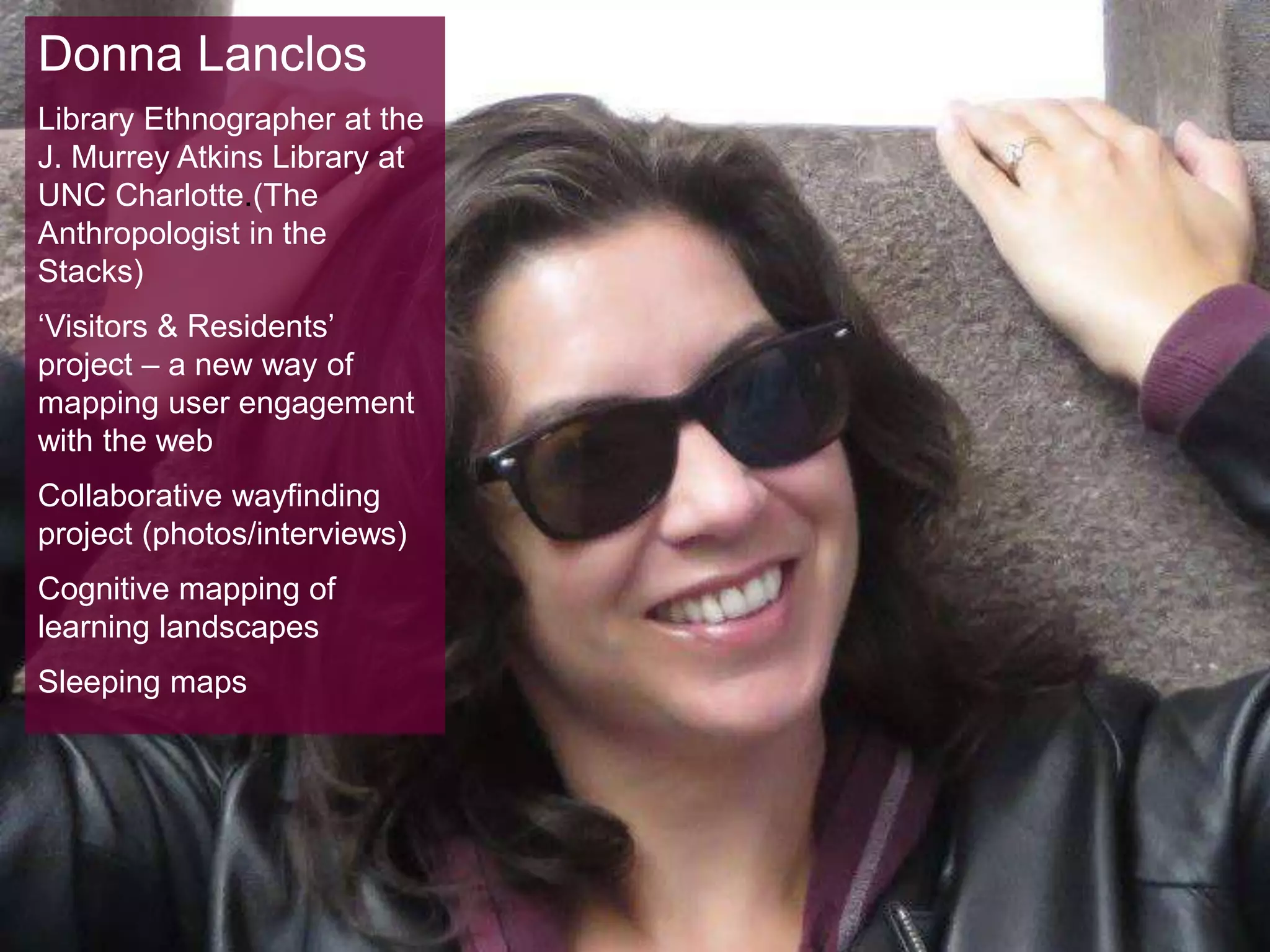 Donna Lanclos
Library Ethnographer at the
J. Murrey Atkins Library at
UNC Charlotte.(The
Anthropologist in the
Stacks)
‘Visitors & Residents’
project – a new way of
mapping user engagement
with the web
Collaborative wayfinding
project (photos/interviews)
Cognitive mapping of
learning landscapes
Sleeping maps
 