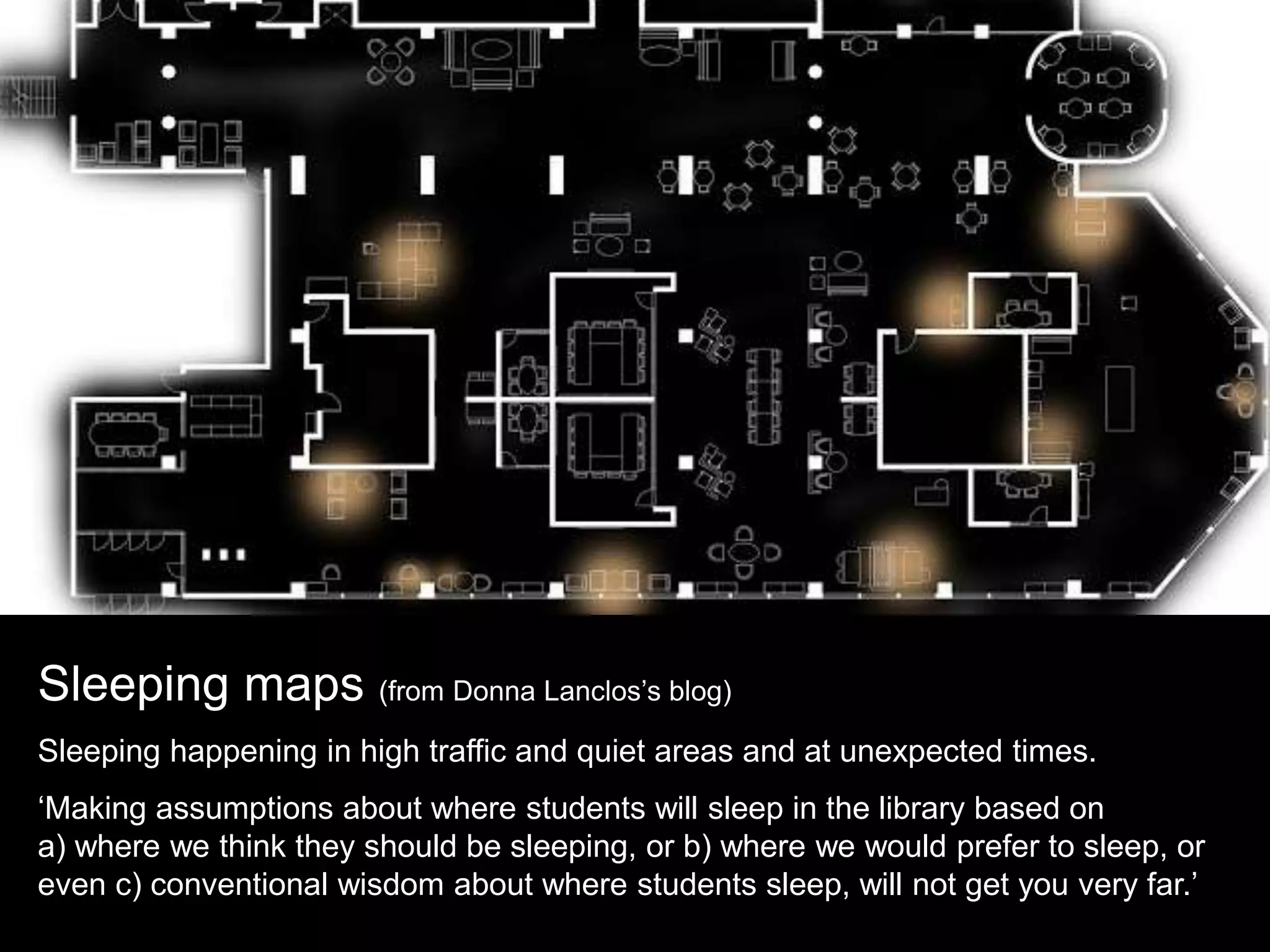 Sleeping maps (from Donna Lanclos’s blog)
Sleeping happening in high traffic and quiet areas and at unexpected times.
‘Making assumptions about where students will sleep in the library based on
a) where we think they should be sleeping, or b) where we would prefer to sleep, or
even c) conventional wisdom about where students sleep, will not get you very far.’
 