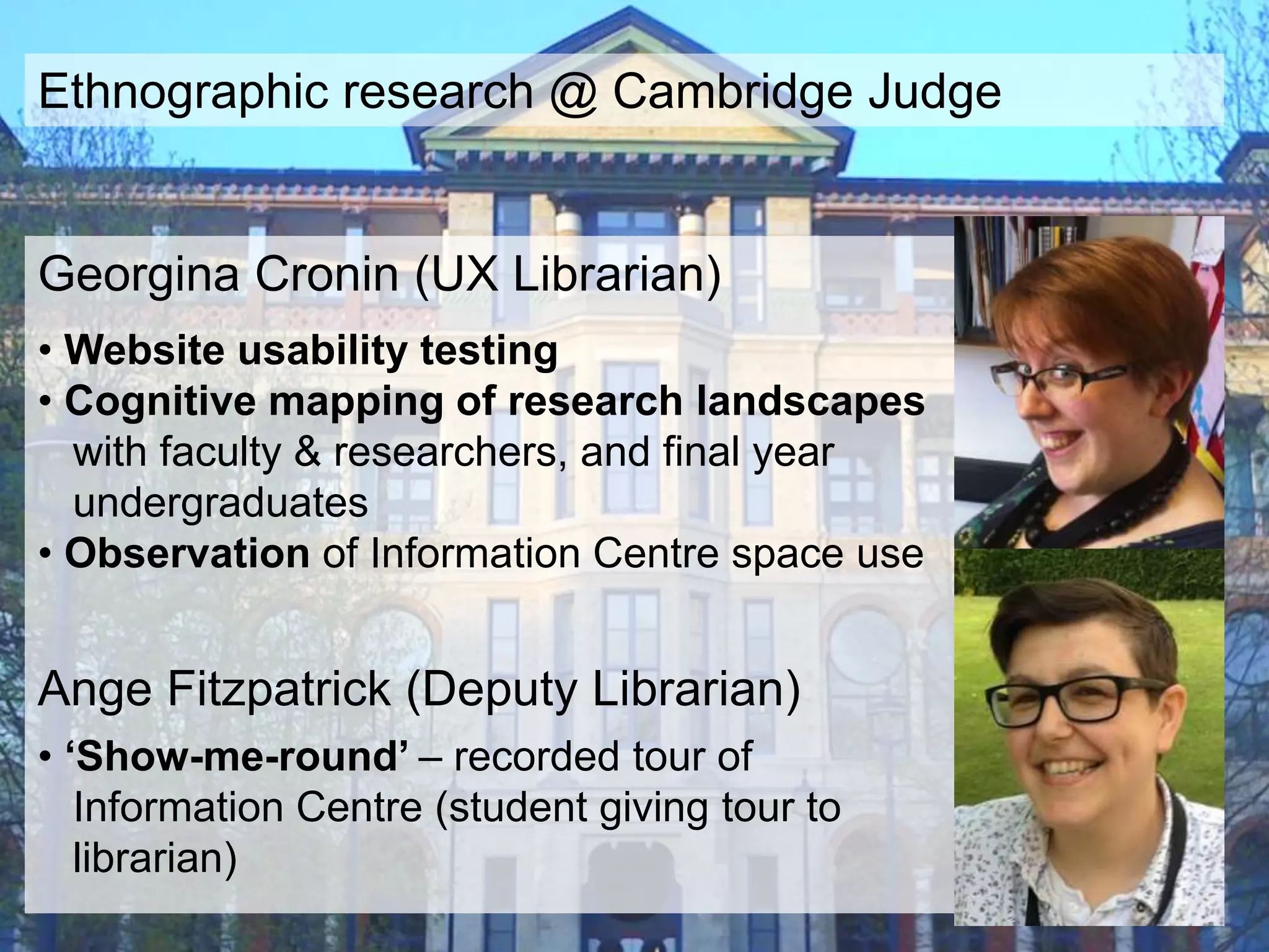 Georgina Cronin (UX Librarian)
• Website usability testing
• Cognitive mapping of research landscapes
with faculty & researchers, and final year
undergraduates
• Observation of Information Centre space use
Ange Fitzpatrick (Deputy Librarian)
• ‘Show-me-round’ – recorded tour of
Information Centre (student giving tour to
librarian)
Ethnographic research @ Cambridge Judge
 