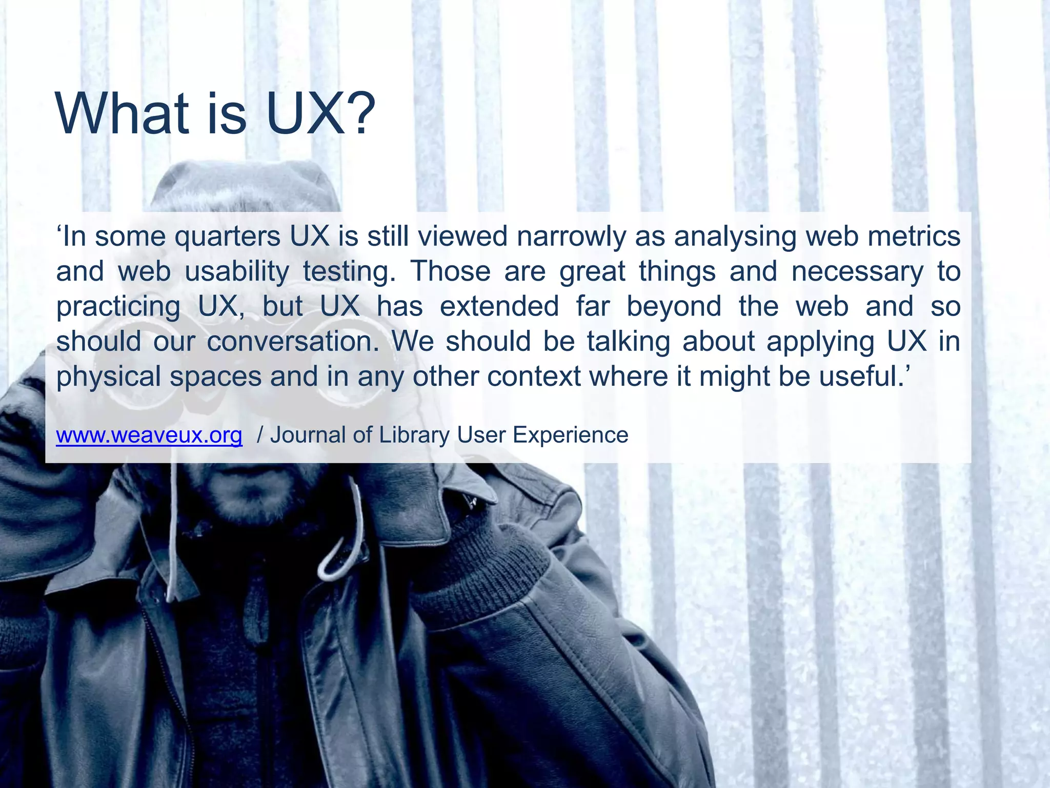 ‘In some quarters UX is still viewed narrowly as analysing web metrics
and web usability testing. Those are great things and necessary to
practicing UX, but UX has extended far beyond the web and so
should our conversation. We should be talking about applying UX in
physical spaces and in any other context where it might be useful.’
www.weaveux.org / Journal of Library User Experience
What is UX?
 