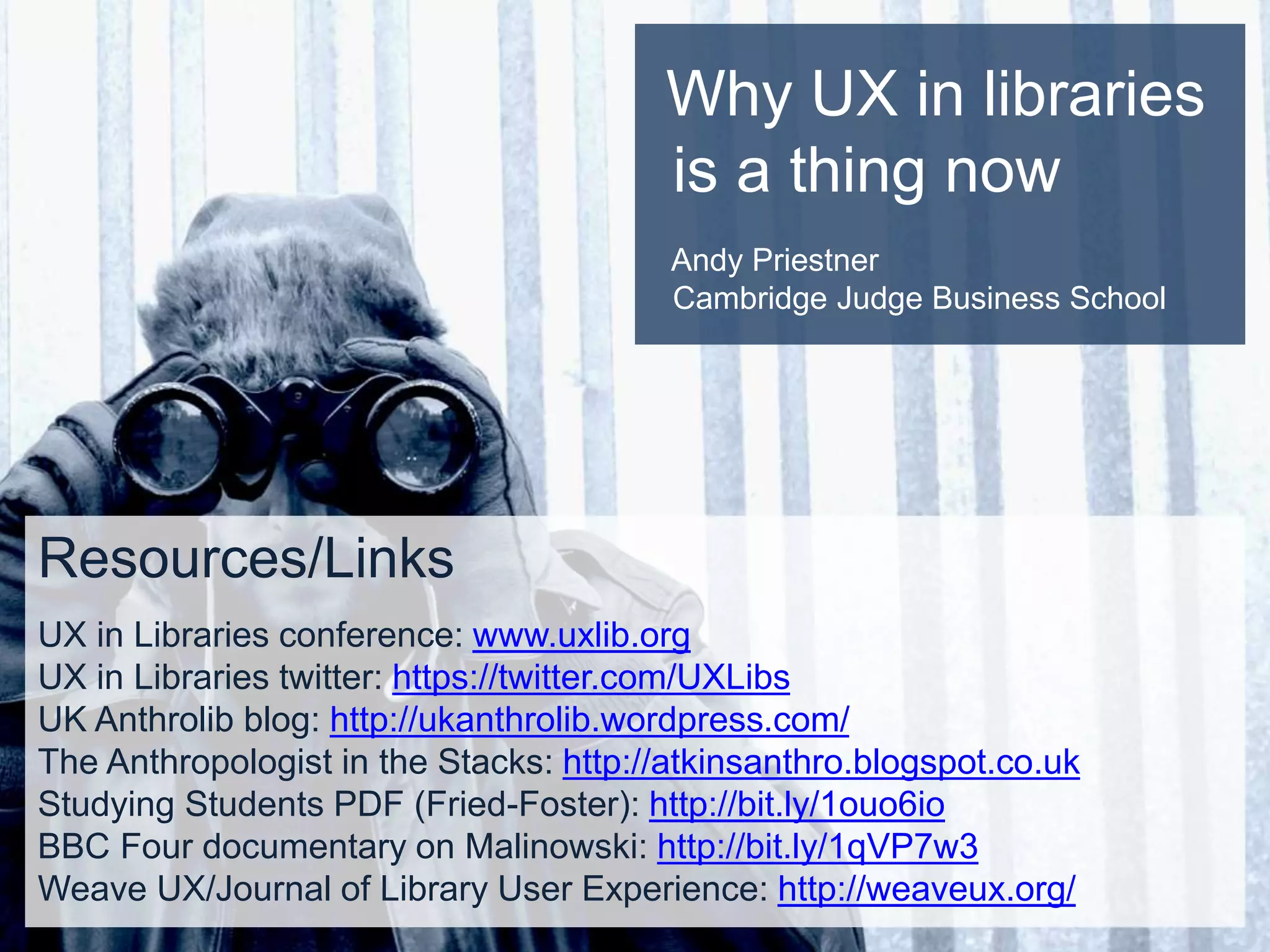 Why UX in libraries
is a thing now
Andy Priestner
Cambridge Judge Business School
Resources/Links
UX in Libraries conference: www.uxlib.org
UX in Libraries twitter: https://twitter.com/UXLibs
UK Anthrolib blog: http://ukanthrolib.wordpress.com/
The Anthropologist in the Stacks: http://atkinsanthro.blogspot.co.uk
Studying Students PDF (Fried-Foster): http://bit.ly/1ouo6io
BBC Four documentary on Malinowski: http://bit.ly/1qVP7w3
Weave UX/Journal of Library User Experience: http://weaveux.org/
 