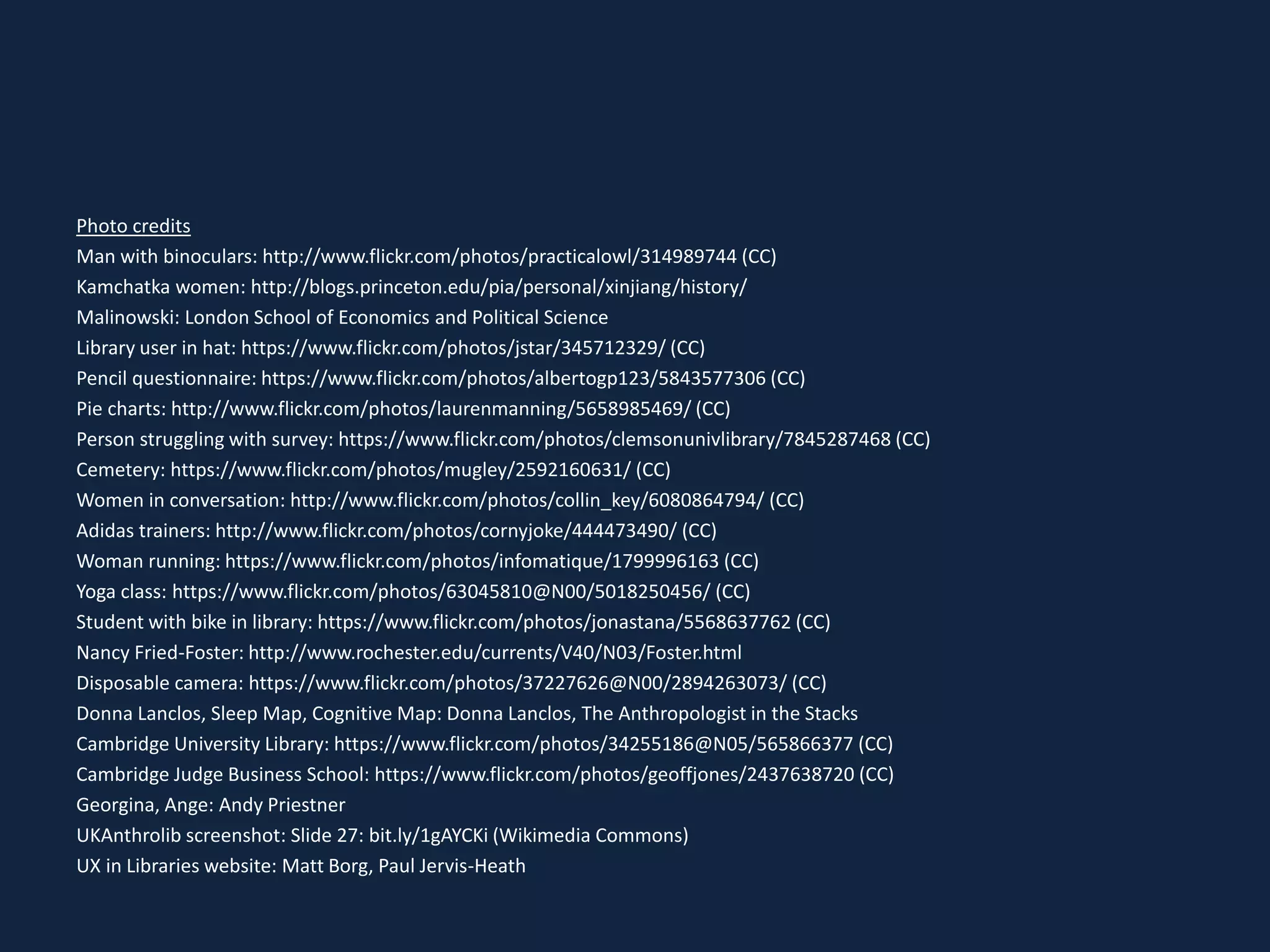 Photo credits
Man with binoculars: http://www.flickr.com/photos/practicalowl/314989744 (CC)
Kamchatka women: http://blogs.princeton.edu/pia/personal/xinjiang/history/
Malinowski: London School of Economics and Political Science
Library user in hat: https://www.flickr.com/photos/jstar/345712329/ (CC)
Pencil questionnaire: https://www.flickr.com/photos/albertogp123/5843577306 (CC)
Pie charts: http://www.flickr.com/photos/laurenmanning/5658985469/ (CC)
Person struggling with survey: https://www.flickr.com/photos/clemsonunivlibrary/7845287468 (CC)
Cemetery: https://www.flickr.com/photos/mugley/2592160631/ (CC)
Women in conversation: http://www.flickr.com/photos/collin_key/6080864794/ (CC)
Adidas trainers: http://www.flickr.com/photos/cornyjoke/444473490/ (CC)
Woman running: https://www.flickr.com/photos/infomatique/1799996163 (CC)
Yoga class: https://www.flickr.com/photos/63045810@N00/5018250456/ (CC)
Student with bike in library: https://www.flickr.com/photos/jonastana/5568637762 (CC)
Nancy Fried-Foster: http://www.rochester.edu/currents/V40/N03/Foster.html
Disposable camera: https://www.flickr.com/photos/37227626@N00/2894263073/ (CC)
Donna Lanclos, Sleep Map, Cognitive Map: Donna Lanclos, The Anthropologist in the Stacks
Cambridge University Library: https://www.flickr.com/photos/34255186@N05/565866377 (CC)
Cambridge Judge Business School: https://www.flickr.com/photos/geoffjones/2437638720 (CC)
Georgina, Ange: Andy Priestner
UKAnthrolib screenshot: Slide 27: bit.ly/1gAYCKi (Wikimedia Commons)
UX in Libraries website: Matt Borg, Paul Jervis-Heath
 