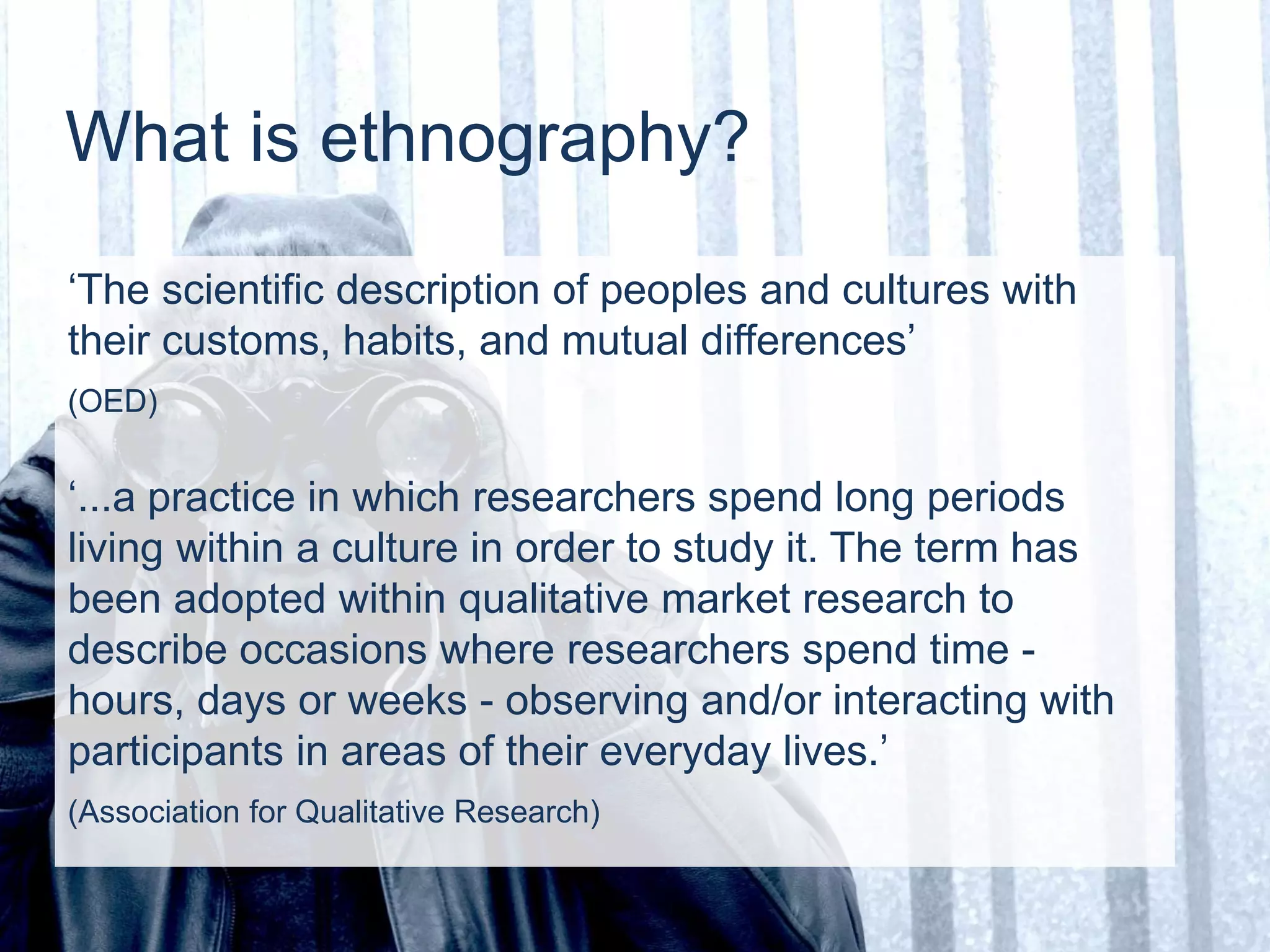 What is ethnography?
‘The scientific description of peoples and cultures with
their customs, habits, and mutual differences’
(OED)
‘...a practice in which researchers spend long periods
living within a culture in order to study it. The term has
been adopted within qualitative market research to
describe occasions where researchers spend time -
hours, days or weeks - observing and/or interacting with
participants in areas of their everyday lives.’
(Association for Qualitative Research)
 