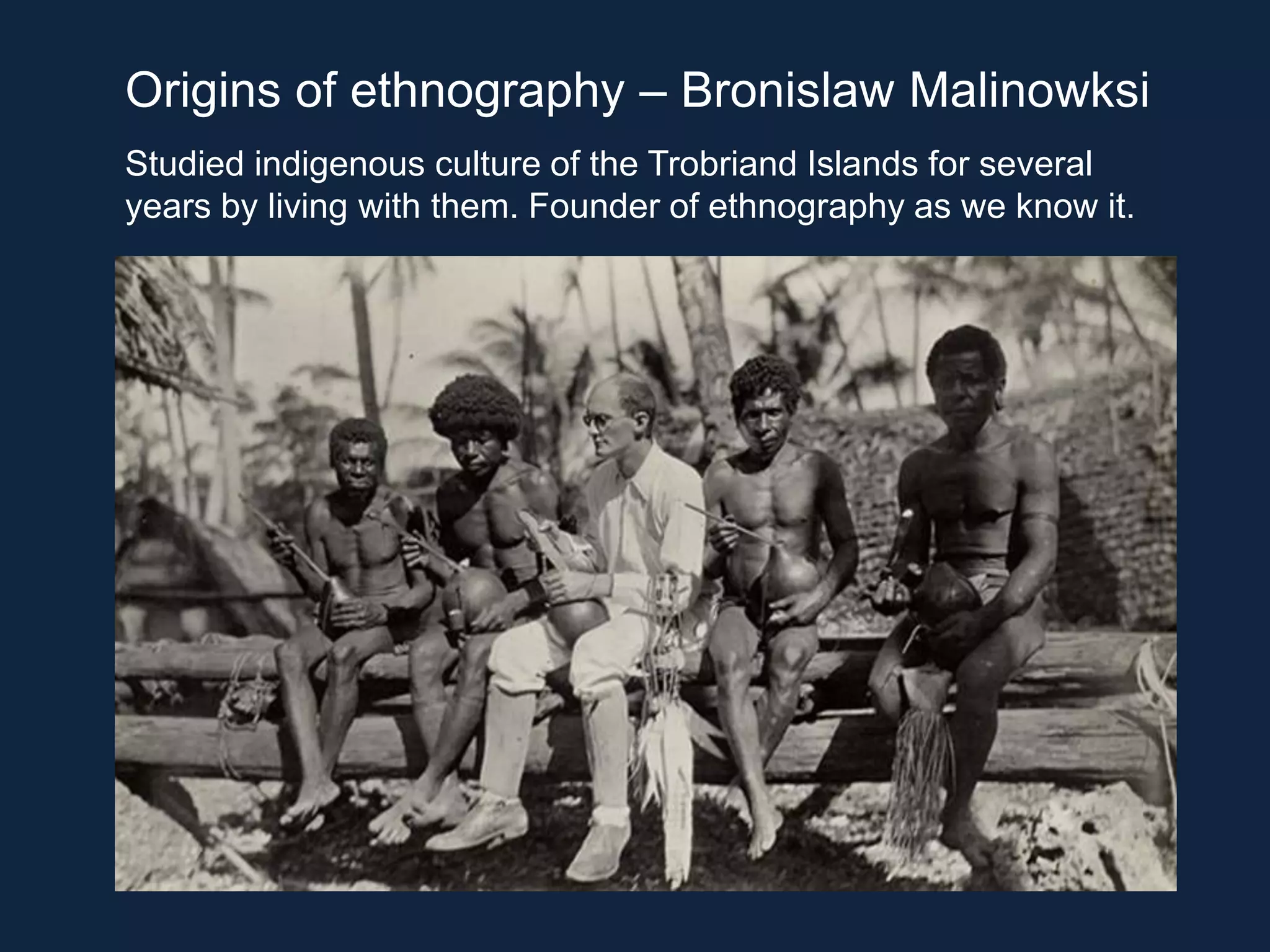 Origins of ethnography – Bronislaw Malinowksi
Studied indigenous culture of the Trobriand Islands for several
years by living with them. Founder of ethnography as we know it.
 