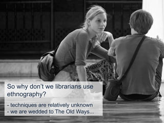 So why don’t we librarians use
ethnography?
- techniques are relatively unknown
- we are wedded to The Old Ways...
 