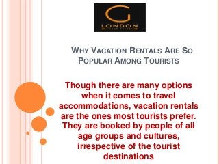 WHY VACATION RENTALS ARE SO
POPULAR AMONG TOURISTS
Though there are many options
when it comes to travel
accommodations, vacation rentals
are the ones most tourists prefer.
They are booked by people of all
age groups and cultures,
irrespective of the tourist
destinations
 