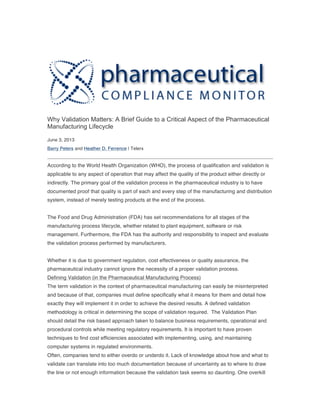 Why Validation Matters: A Brief Guide to a Critical Aspect of the Pharmaceutical
Manufacturing Lifecycle
June 3, 2013
Barry Peters and Heather D. Ferrence | Telerx
According to the World Health Organization (WHO), the process of qualification and validation is
applicable to any aspect of operation that may affect the quality of the product either directly or
indirectly. The primary goal of the validation process in the pharmaceutical industry is to have
documented proof that quality is part of each and every step of the manufacturing and distribution
system, instead of merely testing products at the end of the process.
The Food and Drug Administration (FDA) has set recommendations for all stages of the
manufacturing process lifecycle, whether related to plant equipment, software or risk
management. Furthermore, the FDA has the authority and responsibility to inspect and evaluate
the validation process performed by manufacturers.
Whether it is due to government regulation, cost effectiveness or quality assurance, the
pharmaceutical industry cannot ignore the necessity of a proper validation process.
Defining Validation (in the Pharmaceutical Manufacturing Process)
The term validation in the context of pharmaceutical manufacturing can easily be misinterpreted
and because of that, companies must define specifically what it means for them and detail how
exactly they will implement it in order to achieve the desired results. A defined validation
methodology is critical in determining the scope of validation required. The Validation Plan
should detail the risk based approach taken to balance business requirements, operational and
procedural controls while meeting regulatory requirements. It is important to have proven
techniques to find cost efficiencies associated with implementing, using, and maintaining
computer systems in regulated environments.
Often, companies tend to either overdo or underdo it. Lack of knowledge about how and what to
validate can translate into too much documentation because of uncertainty as to where to draw
the line or not enough information because the validation task seems so daunting. One overkill
 