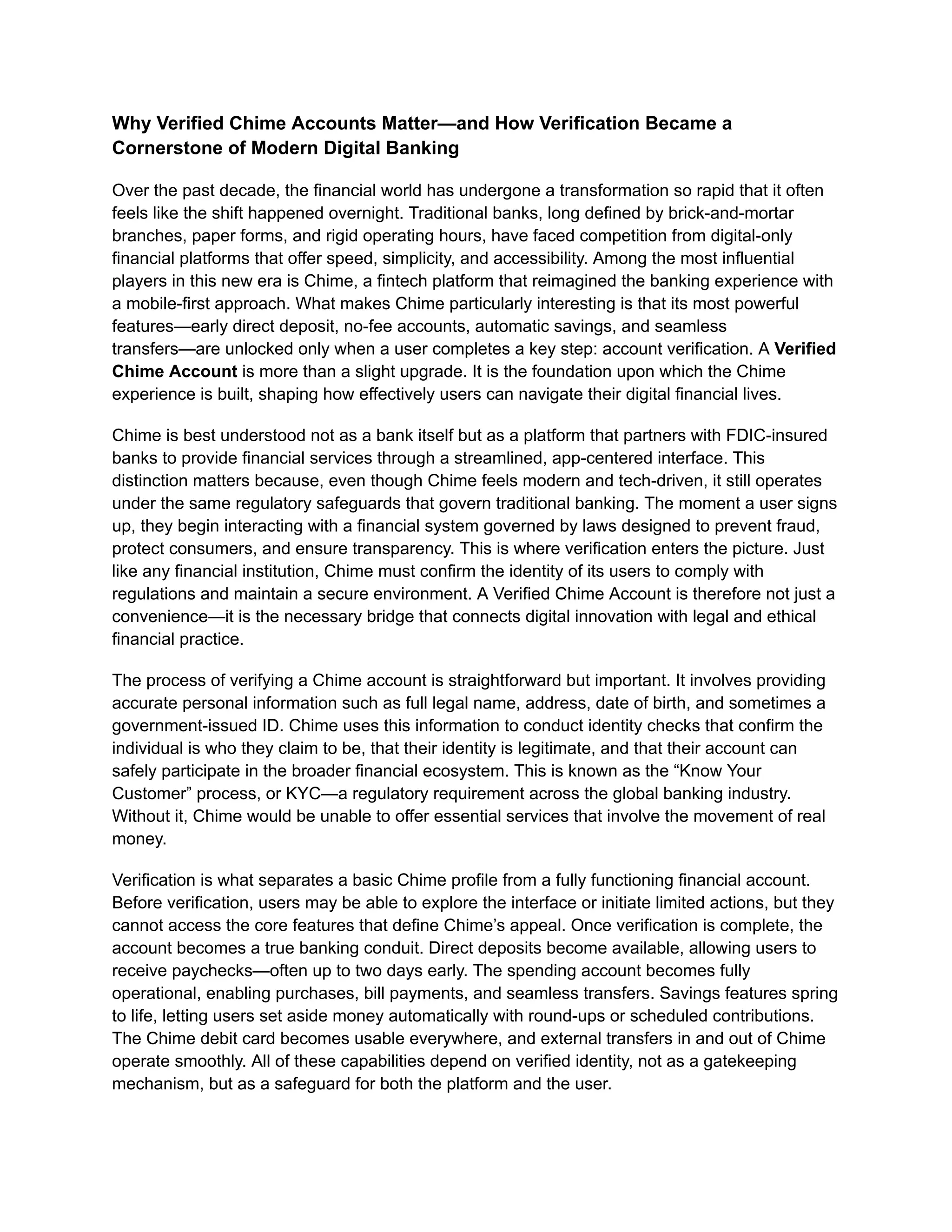 Why Verified Chime Accounts Matter—and How Verification Became a
Cornerstone of Modern Digital Banking
Over the past decade, the financial world has undergone a transformation so rapid that it often
feels like the shift happened overnight. Traditional banks, long defined by brick-and-mortar
branches, paper forms, and rigid operating hours, have faced competition from digital-only
financial platforms that offer speed, simplicity, and accessibility. Among the most influential
players in this new era is Chime, a fintech platform that reimagined the banking experience with
a mobile-first approach. What makes Chime particularly interesting is that its most powerful
features—early direct deposit, no-fee accounts, automatic savings, and seamless
transfers—are unlocked only when a user completes a key step: account verification. A Verified
Chime Account is more than a slight upgrade. It is the foundation upon which the Chime
experience is built, shaping how effectively users can navigate their digital financial lives.
Chime is best understood not as a bank itself but as a platform that partners with FDIC-insured
banks to provide financial services through a streamlined, app-centered interface. This
distinction matters because, even though Chime feels modern and tech-driven, it still operates
under the same regulatory safeguards that govern traditional banking. The moment a user signs
up, they begin interacting with a financial system governed by laws designed to prevent fraud,
protect consumers, and ensure transparency. This is where verification enters the picture. Just
like any financial institution, Chime must confirm the identity of its users to comply with
regulations and maintain a secure environment. A Verified Chime Account is therefore not just a
convenience—it is the necessary bridge that connects digital innovation with legal and ethical
financial practice.
The process of verifying a Chime account is straightforward but important. It involves providing
accurate personal information such as full legal name, address, date of birth, and sometimes a
government-issued ID. Chime uses this information to conduct identity checks that confirm the
individual is who they claim to be, that their identity is legitimate, and that their account can
safely participate in the broader financial ecosystem. This is known as the “Know Your
Customer” process, or KYC—a regulatory requirement across the global banking industry.
Without it, Chime would be unable to offer essential services that involve the movement of real
money.
Verification is what separates a basic Chime profile from a fully functioning financial account.
Before verification, users may be able to explore the interface or initiate limited actions, but they
cannot access the core features that define Chime’s appeal. Once verification is complete, the
account becomes a true banking conduit. Direct deposits become available, allowing users to
receive paychecks—often up to two days early. The spending account becomes fully
operational, enabling purchases, bill payments, and seamless transfers. Savings features spring
to life, letting users set aside money automatically with round-ups or scheduled contributions.
The Chime debit card becomes usable everywhere, and external transfers in and out of Chime
operate smoothly. All of these capabilities depend on verified identity, not as a gatekeeping
mechanism, but as a safeguard for both the platform and the user.
 