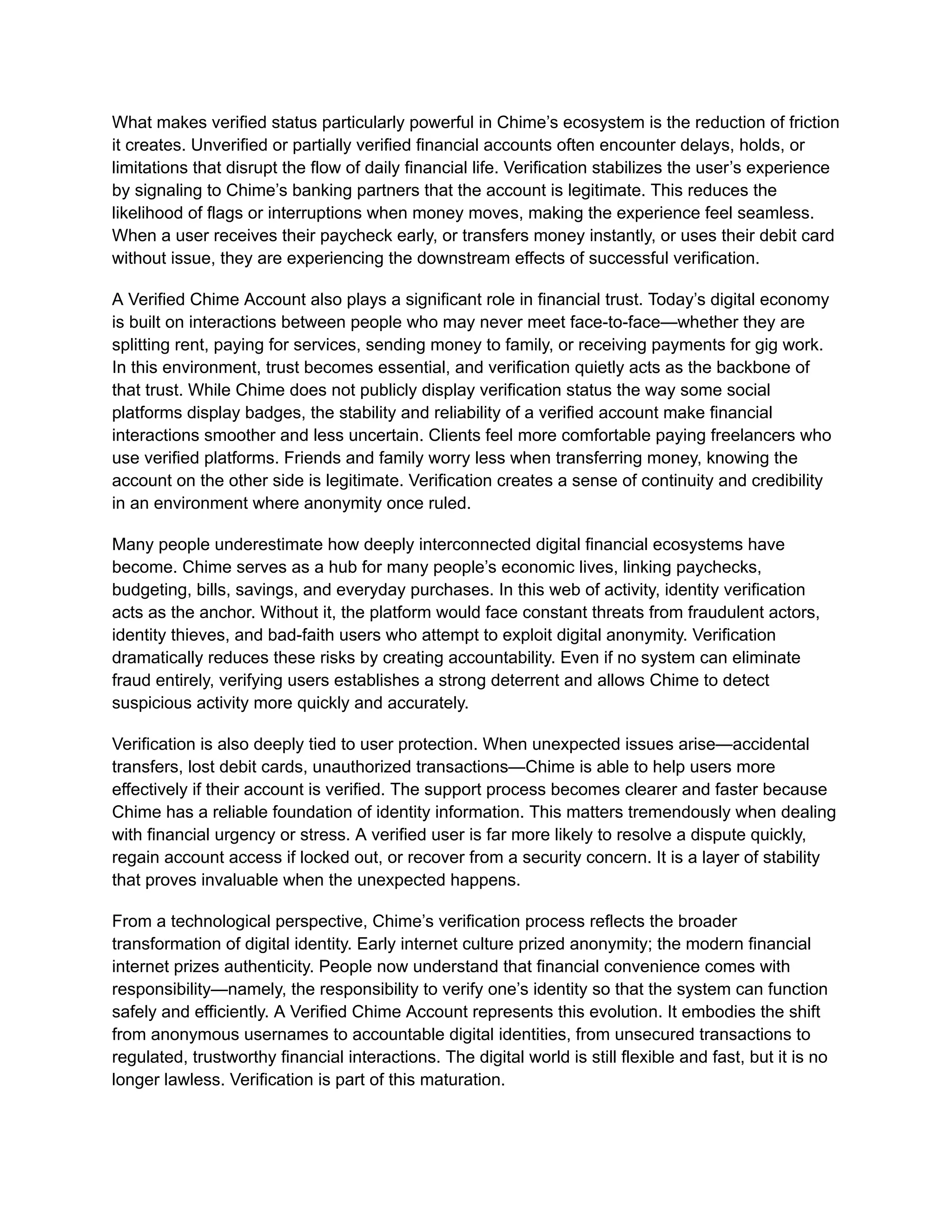 What makes verified status particularly powerful in Chime’s ecosystem is the reduction of friction
it creates. Unverified or partially verified financial accounts often encounter delays, holds, or
limitations that disrupt the flow of daily financial life. Verification stabilizes the user’s experience
by signaling to Chime’s banking partners that the account is legitimate. This reduces the
likelihood of flags or interruptions when money moves, making the experience feel seamless.
When a user receives their paycheck early, or transfers money instantly, or uses their debit card
without issue, they are experiencing the downstream effects of successful verification.
A Verified Chime Account also plays a significant role in financial trust. Today’s digital economy
is built on interactions between people who may never meet face-to-face—whether they are
splitting rent, paying for services, sending money to family, or receiving payments for gig work.
In this environment, trust becomes essential, and verification quietly acts as the backbone of
that trust. While Chime does not publicly display verification status the way some social
platforms display badges, the stability and reliability of a verified account make financial
interactions smoother and less uncertain. Clients feel more comfortable paying freelancers who
use verified platforms. Friends and family worry less when transferring money, knowing the
account on the other side is legitimate. Verification creates a sense of continuity and credibility
in an environment where anonymity once ruled.
Many people underestimate how deeply interconnected digital financial ecosystems have
become. Chime serves as a hub for many people’s economic lives, linking paychecks,
budgeting, bills, savings, and everyday purchases. In this web of activity, identity verification
acts as the anchor. Without it, the platform would face constant threats from fraudulent actors,
identity thieves, and bad-faith users who attempt to exploit digital anonymity. Verification
dramatically reduces these risks by creating accountability. Even if no system can eliminate
fraud entirely, verifying users establishes a strong deterrent and allows Chime to detect
suspicious activity more quickly and accurately.
Verification is also deeply tied to user protection. When unexpected issues arise—accidental
transfers, lost debit cards, unauthorized transactions—Chime is able to help users more
effectively if their account is verified. The support process becomes clearer and faster because
Chime has a reliable foundation of identity information. This matters tremendously when dealing
with financial urgency or stress. A verified user is far more likely to resolve a dispute quickly,
regain account access if locked out, or recover from a security concern. It is a layer of stability
that proves invaluable when the unexpected happens.
From a technological perspective, Chime’s verification process reflects the broader
transformation of digital identity. Early internet culture prized anonymity; the modern financial
internet prizes authenticity. People now understand that financial convenience comes with
responsibility—namely, the responsibility to verify one’s identity so that the system can function
safely and efficiently. A Verified Chime Account represents this evolution. It embodies the shift
from anonymous usernames to accountable digital identities, from unsecured transactions to
regulated, trustworthy financial interactions. The digital world is still flexible and fast, but it is no
longer lawless. Verification is part of this maturation.
 