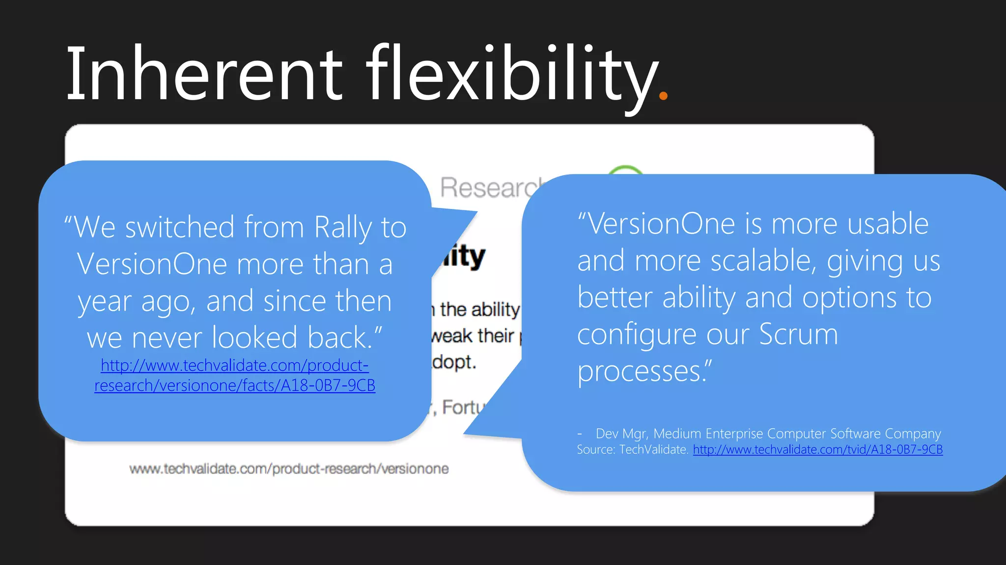 “VersionOne is more usable
and more scalable, giving us
better ability and options to
configure our Scrum
processes.”
- Dev Mgr, Medium Enterprise Computer Software Company
Source: TechValidate. http://www.techvalidate.com/tvid/A18-0B7-9CB
Inherent flexibility.
“We switched from Rally to
VersionOne more than a
year ago, and since then
we never looked back.”
http://www.techvalidate.com/product-
research/versionone/facts/A18-0B7-9CB
 