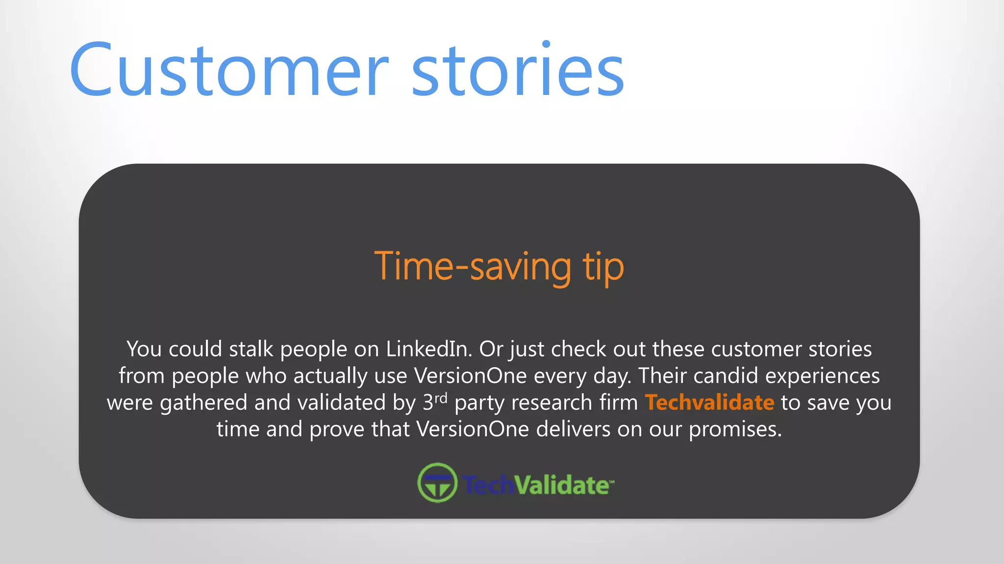 Time-saving tip
You could stalk people on LinkedIn. Or just check out these customer stories
from people who actually use VersionOne every day. Their candid experiences
were gathered and validated by 3rd party research firm Techvalidate to save you
time and prove that VersionOne delivers on our promises.
Customer stories
 