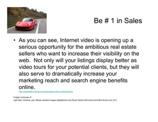 Be # 1 in Sales

• As you can see, Internet video is opening up a
  serious opportunity for the ambitious real estate
  sellers who want to increase their visibility on the
  web. Not only will your listings display better as
  video tours for your potential clients, but they will
  also serve to dramatically increase your
  marketing reach and search engine benefits
  online.
      http://realestate.imforza.com/real-estate-video-marketing.html

Images curtousey of :
Light Man, Kookkai_nak, Master isolated images,(digitalphoto.net),Stuart Gibson,Microsoft.com/office,ferrari.com (G+)
 