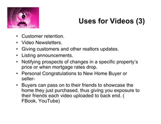 Uses for Videos (3)
• Customer retention.
• Video Newsletters.
• Giving customers and other realtors updates.
• Listing announcements.
• Notifying prospects of changes in a specific property’s
  price or when mortgage rates drop.
• Personal Congratulations to New Home Buyer or
  seller-
• Buyers can pass on to their friends to showcase the
  home they just purchased, thus giving you exposure to
  their friends each video uploaded to back end. (
  FBook, YouTube)
 
