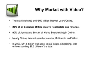 Why Market with Video?

• There are currently over 900 Million Internet Users Online.

• 25% of all Searches Online involve Real Estate and Finance.

• 90% of Agents and 80% of all Home Searches begin Online.

• Nearly 80% of Internet searchers are for Multimedia and Video.

• In 2007, $11.5 billion was spent in real estate advertising, with
  online spending $2.6 billion of the total.
 