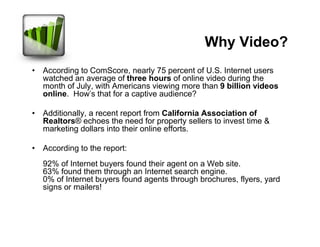 Why Video?
• According to ComScore, nearly 75 percent of U.S. Internet users
  watched an average of three hours of online video during the
  month of July, with Americans viewing more than 9 billion videos
  online. How's that for a captive audience?

• Additionally, a recent report from California Association of
  Realtors® echoes the need for property sellers to invest time &
  marketing dollars into their online efforts.

• According to the report:
  92% of Internet buyers found their agent on a Web site.
  63% found them through an Internet search engine.
  0% of Internet buyers found agents through brochures, flyers, yard
  signs or mailers!
 